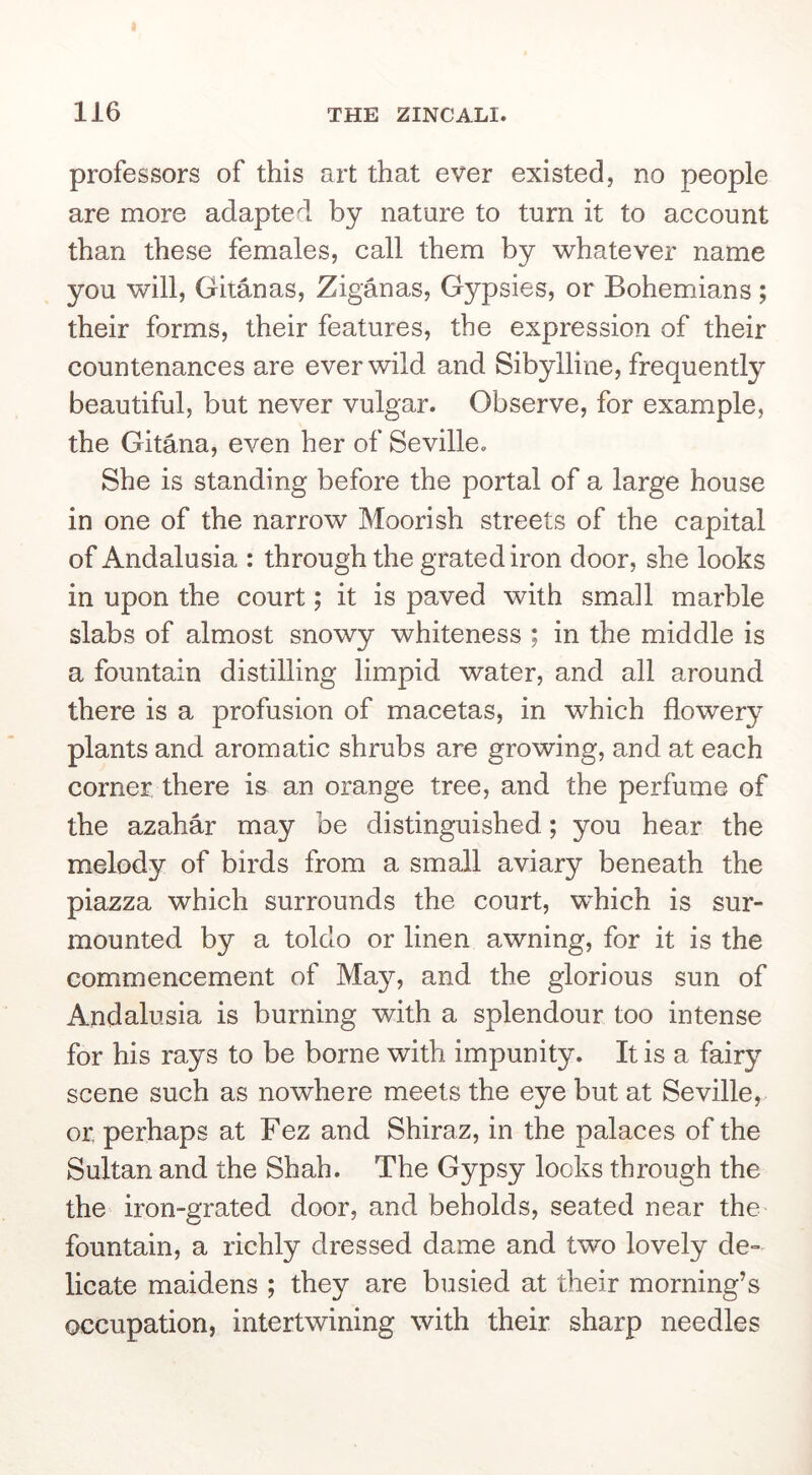 professors of this art that ever existed, no people are more adapted by nature to turn it to account than these females, call them by whatever name you will, Gitanas, Ziganas, Gypsies, or Bohemians; their forms, their features, the expression of their countenances are ever wild and Sibylline, frequently beautiful, but never vulgar. Observe, for example, the Gitana, even her of Seville. She is standing before the portal of a large house in one of the narrow Moorish streets of the capital of Andalusia : through the grated iron door, she looks in upon the court; it is paved with small marble slabs of almost snowy whiteness ; in the middle is a fountain distilling limpid water, and all around there is a profusion of macetas, in which flowery plants and aromatic shrubs are growing, and at each corner, there is an orange tree, and the perfume of the azahar may be distinguished; you hear the melody of birds from a small aviary beneath the piazza which surrounds the court, which is sur- mounted by a toldo or linen awning, for it is the commencement of May, and the glorious sun of Andalusia is burning with a splendour too intense for his rays to be borne with impunity. It is a fairy scene such as nowhere meets the eye but at Seville, or perhaps at Fez and Shiraz, in the palaces of the Sultan and the Shah. The Gypsy looks through the the iron-grated door, and beholds, seated near the fountain, a richly dressed dame and two lovely de- licate maidens ; they are busied at their morning’s occupation, intertwining with their sharp needles