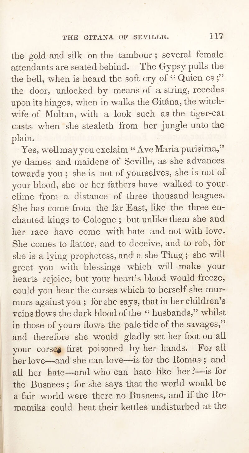 the gold and silk on the tambour; several female attendants are seated behind. The Gypsy pulls the the bell, when is heard the soft cry of ‘‘ Quien es the door, unlocked by means of a string, recedes upon its hinges, when in walks the Gitana, the witch- wife of Multan, with a look such as the tiger-cat casts when she stealeth from her jungle unto the plain. Yes, well may you exclaim ‘‘Ave Maria purisima,” ye dames and maidens of Seville, as she advances towards you ; she is not of yourselves, she is not of your blood, she or her fathers have walked to your clime from a distance of three thousand leagues. She has come from the far East, like the three en- chanted kings to Cologne ; but unlike them she and her race have come with hate and not with love. She comes to flatter, and to deceive, and to rob, for she is a lying prophetess, and a she Thug; she will greet you with blessings which will make your hearts rejoice, but your heart’s blood would freeze, could you hear the curses which to herself she mur- murs against you ; for she says, that in her children’s veins flows the dark blood of the “ husbands,” whilst in those of yours flows the pale tide of the savages,” and therefore she would gladly set her foot on all your corse# first poisoned by her hands. For all her love—-and she can love—is for the Romas ; and all her hate—and who can hate like her f—is for the Busnees; for she says that the world would be a fair world were there no Busnees, and if the Ro- mamiks could heat their kettles undisturbed at the