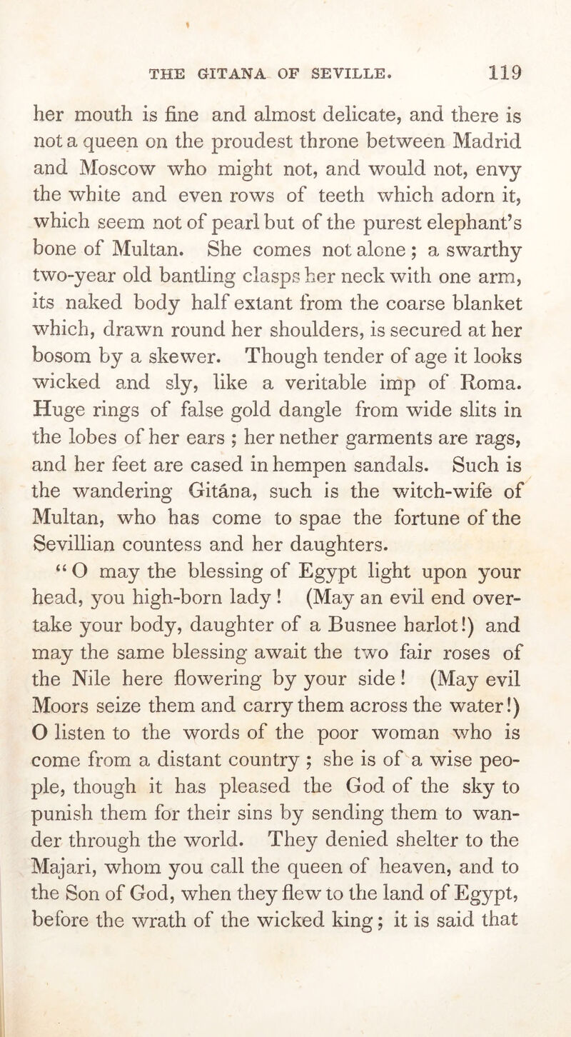 her mouth is fine and almost delicate, and there is not a queen on the proudest throne between Madrid and Moscow who might not, and would not, envy the white and even rows of teeth which adorn it, which seem not of pearl but of the purest elephant’s bone of Multan. She comes not alone ; a swarthy two-year old bantling clasps her neck with one arm, its naked body half extant from the coarse blanket which, drawn round her shoulders, is secured at her bosom by a skewer. Though tender of age it looks wicked and sly, like a veritable imp of Roma. Huge rings of false gold dangle from wide slits in the lobes of her ears ; her nether garments are rags, and her feet are cased in hempen sandals. Such is the wandering Ghana, such is the witch-wife of Multan, who has come to spae the fortune of the Sevillian countess and her daughters. “ O may the blessing of Egypt light upon your head, you high-born lady ! (May an evil end over- take your body, daughter of a Busnee harlot!) and may the same blessing await the two fair roses of the Nile here flowering by your side! (May evil Moors seize them and carry them across the water!) O listen to the words of the poor woman who is come from a distant country ; she is of a wise peo- ple, though it has pleased the God of the sky to punish them for their sins by sending them to wan- der through the world. They denied shelter to the Majari, whom you call the queen of heaven, and to the Son of God, when they flew to the land of Egypt, before the wrath of the wicked king; it is said that