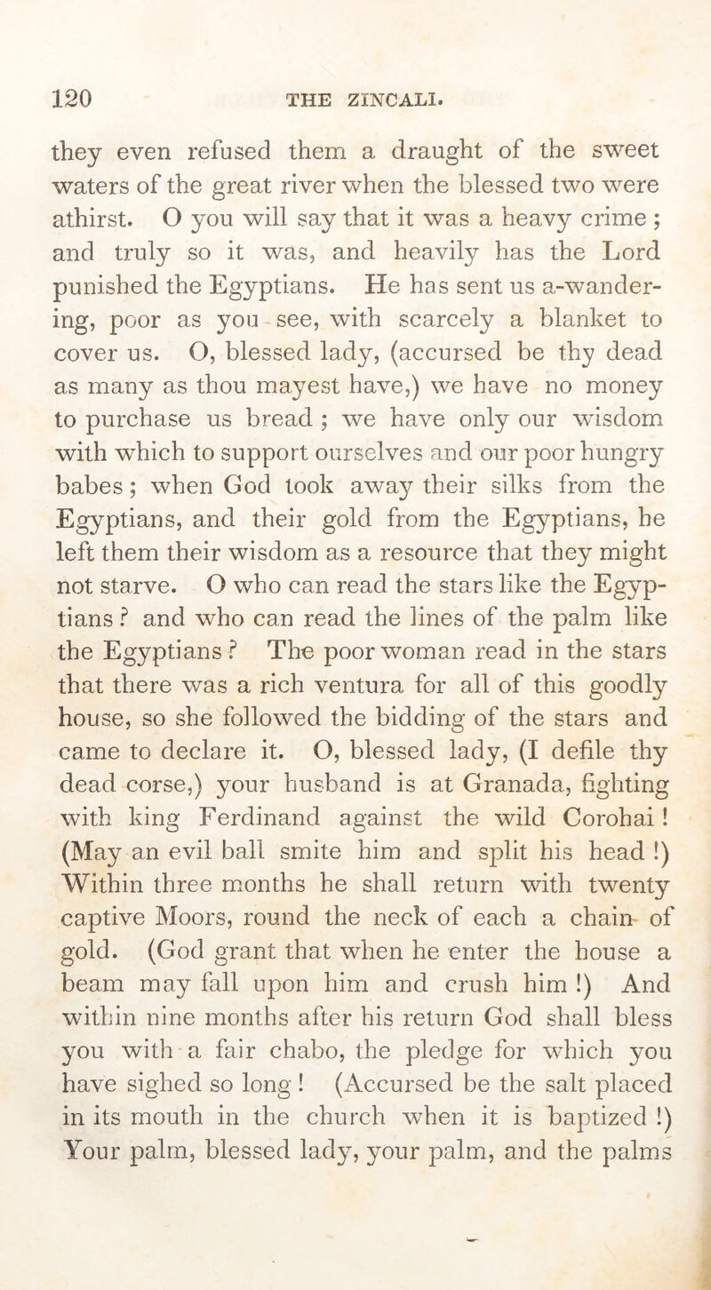 they even refused them a draught of the sweet waters of the great river when the blessed two were athirst. O you will say that it was a heavy crime ; and truly so it was, and heavily has the Lord punished the Egyptians. He has sent us a-wander- ing, poor as you see, with scarcely a blanket to cover us. O, blessed lady, (accursed be thy dead as many as thou mayest have,) we have no money to purchase us bread ; we have only our wisdom with wLich to support ourselves and our poor hungry babes; when God took away their silks from the Egyptians, and their gold from the Egyptians, he left them their wisdom as a resource that they might not starve. O who can read the stars like the Egyp- tians and who can read the lines of the palm like the Egyptians .^ The poor woman read in the stars that there was a rich ventura for all of this goodly house, so she followed the bidding of the stars and came to declare it. O, blessed lady, (I defile thy dead corse,) your husband is at Granada, fighting with king Ferdinand against the wild Corohai! (May an evil ball smite him and split his head !) Within three m.onths he shall return with twenty captive Moors, round the neck of each a chain- of gold. (God grant that when he enter the house a beam may fall upon him and crush him !) And within nine months after his return God shall bless you with a fair chabo, the pledge for which you have sighed so long ! (Accursed be the salt placed in its mouth in the church when it is baptized !) Your palm, blessed lady, your palm, and the palms