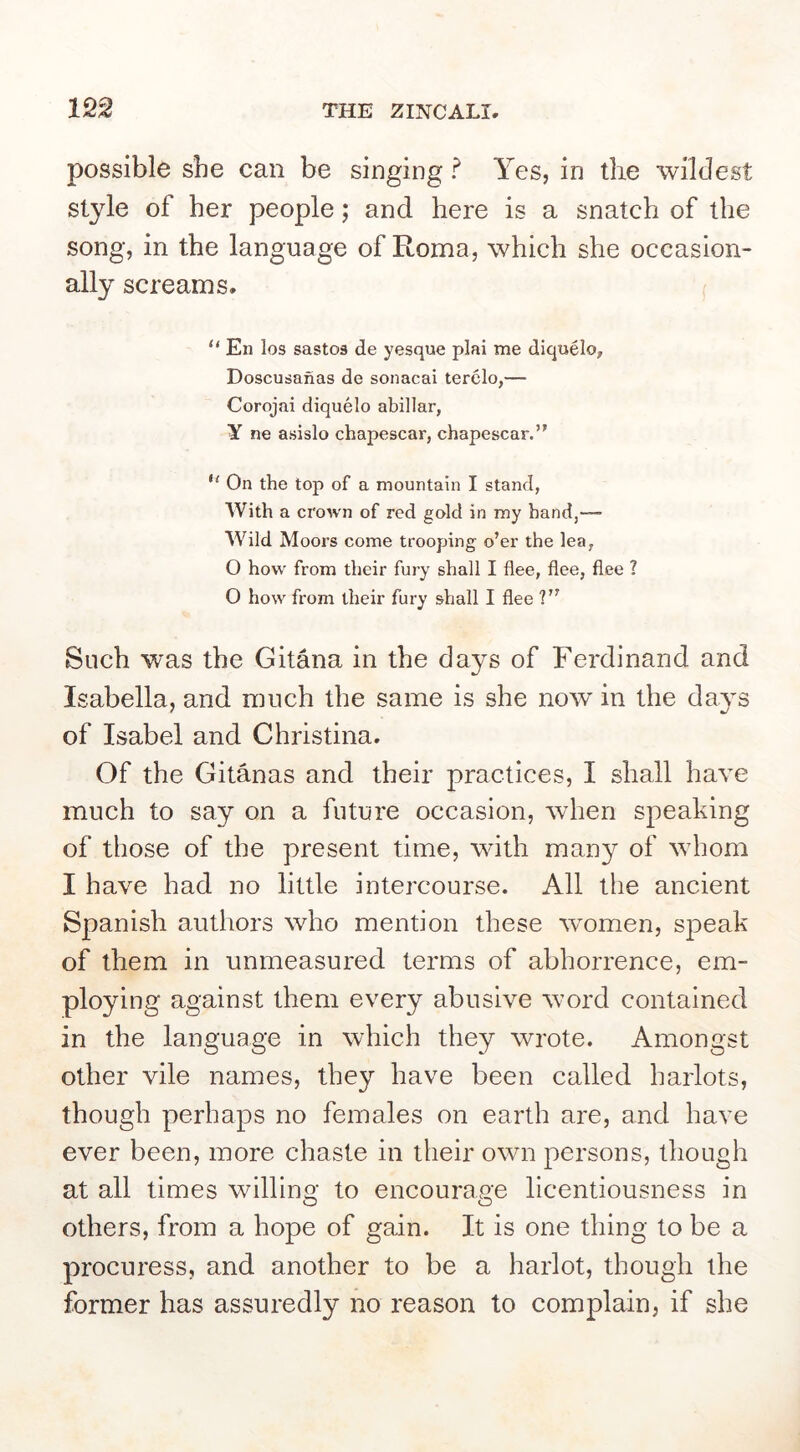 possible she can be singing ? Yes, in the wildest style of her people; and here is a snatch of the song, in the language of Roma, which she occasion- ally screams. En los sastos de yesque plai me diquelo, Doscusanas de sonacai terclo,— Corojai diquelo abillar, Y ne asislo chapescar, chapescar.” On the top of a mountain I stand, With a crown of red gold in my hand,™ Wild Moors come trooping o’er the lea, O how from their fury shall I flee, flee, flee ? O how from their fury shall I flee ?” Such was the Ghana in the days of Ferdinand and Isabella, and much the same is she now in the da3s of Isabel and Christina. Of the Gitanas and their practices, I shall have much to say on a future occasion, when speaking of those of the present time, with many of whom I have had no little intercourse. All the ancient Spanish authors who mention these women, speak of them in unmeasured terms of abhorrence, em- ploying against them every abusive word contained in the language in which they wrote. Amongst other vile names, they have been called harlots, though perhaps no females on earth are, and have ever been, more chaste in their own persons, though at all times willino- to encourage licentiousness in o o others, from a hope of gain. It is one thing to be a procuress, and another to be a harlot, though the former has assuredly no reason to complain, if she