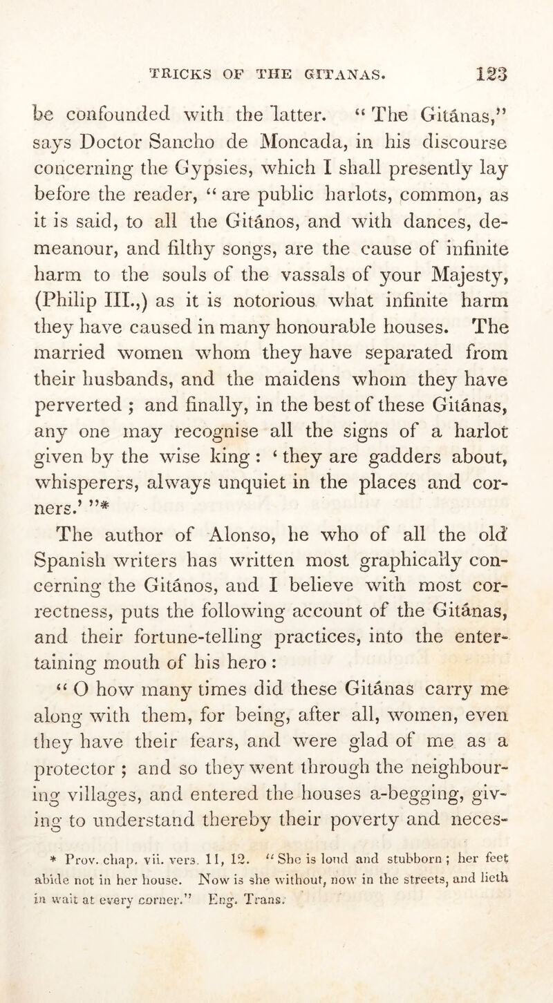 TRICKS OF THE GITANAS. be confounded with the latter. “ The Gitanas,” says Doctor Sancho de Moncada, in his discourse concerning the Gypsies, which I shall presently lay before the reader, “ are public harlots, common, as it is said, to all the Gitanos, and with dances, de- meanour, and filthy songs, are the cause of infinite harm to the souls of the vassals of your Majesty, (Philip III.,) as it IS notorious what infinite harm they have caused in many honourable houses. The married women whom they have separated from their husbands, and the maidens whom they have perverted ; and finally, in the best of these Gitanas, any one may recognise all the signs of a harlot given by the wise king: ‘ they are gadders about, whisperers, always unquiet in the places and cor- ners.’ The author of Alonso, he who of all the old' Spanish writers has written most graphically con- cerning the Gitanos, and I believe with most cor- rectness, puts the following account of the Gitanas, and their fortune-telling practices, into the enter- taining mouth of his hero : ‘‘ O how many times did these Gitanas carry me along with them, for being, after all, women, even they have their fears, and were glad of me as a protector ; and so they w^ent through the neighbour- ing villages, and entered the houses a-begging, giv- ing to understand thereby their poverty and neces- * Prov. chap, vii. vers, 11, 12. “ She is loud and stubborn; her feet abide not in her house. Now is she without, now in the streets, and lieth in wait at every corner.” Png'. Trans.