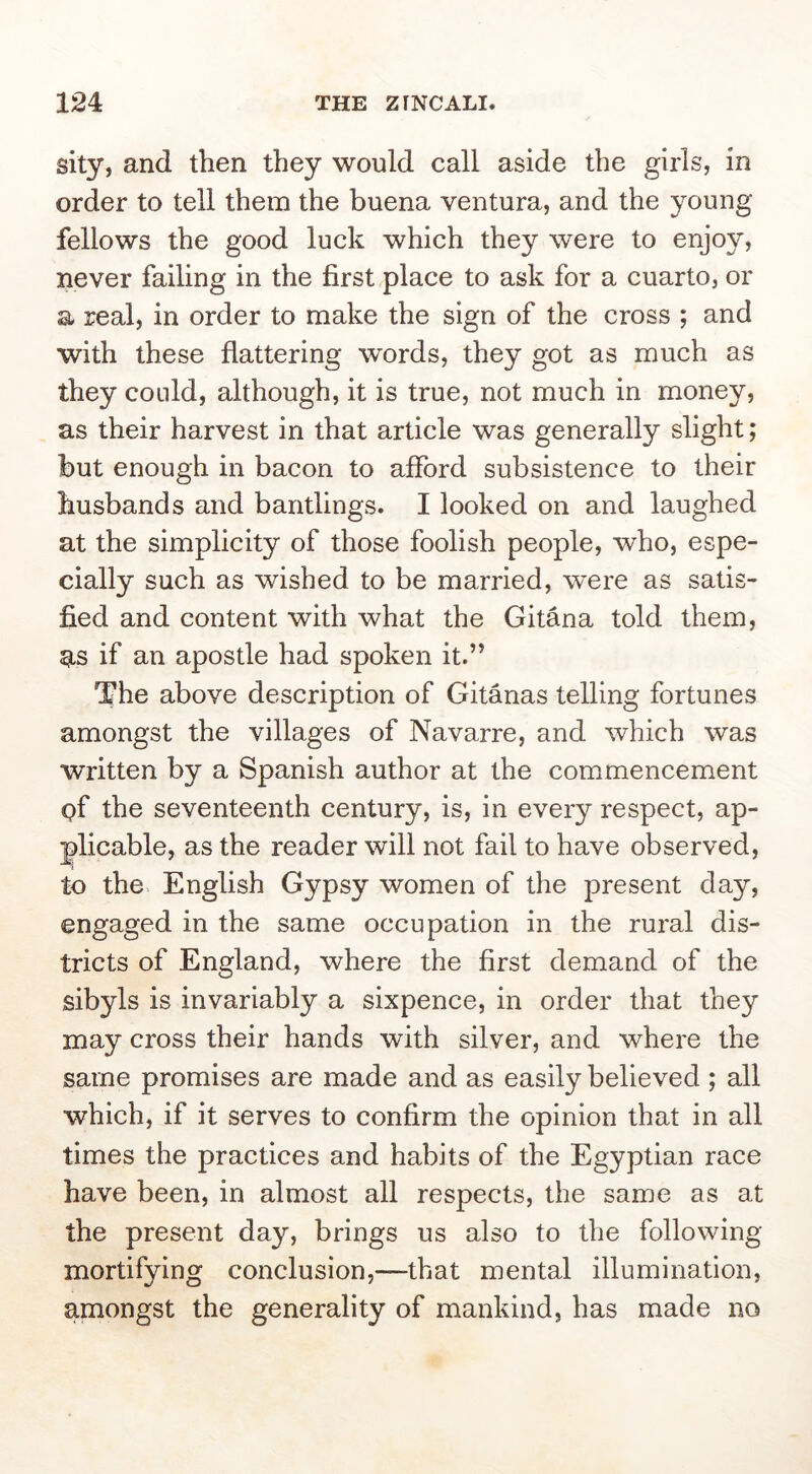 sity, and then they would call aside the girls, in order to tell them the buena ventura, and the young fellows the good luck which they were to enjoy, never failing in the first place to ask for a cuarto, or a real, in order to make the sign of the cross ; and with these flattering words, they got as much as they could, although, it is true, not much in money, as their harvest in that article was generally slight; but enough in bacon to afford subsistence to their husbands and bantlings. I looked on and laughed at the simplicity of those foolish people, who, espe- cially such as wished to be married, were as satis- fied and content with what the Gitana told them, ^,5 if an apostle had spoken it.” The above description of Gitanas telling fortunes amongst the villages of Navarre, and which was written by a Spanish author at the commencement pf the seventeenth century, is, in eveiy respect, ap- plicable, as the reader will not fail to have observed, to the English Gypsy women of the present day, engaged in the same occupation in the rural dis- tricts of England, where the first demand of the sibyls is invariably a sixpence, in order that they may cross their hands with silver, and where the same promises are made and as easily believed ; all which, if it serves to confirm the opinion that in all times the practices and habits of the Egyptian race have been, in almost all respects, the same as at the present day, brings us also to the following mortifying conclusion,—that mental illumination, amongst the generality of mankind, has made no