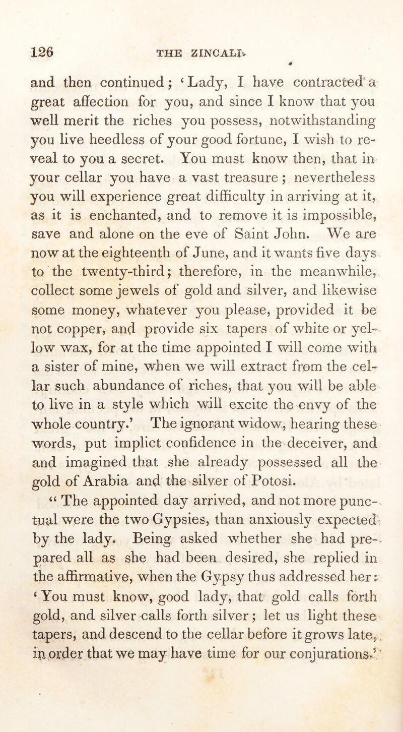 and then continued; ‘Lady, I have contracted'a great affection for you, and since I know that you well merit the riches you possess, notwithstanding you live heedless of your good fortune, I wish to re- veal to you a secret. You must know then, that in your cellar you have a vast treasure ; nevertheless you will experience great difficulty in arriving at it, as it is enchanted, and to remove it is impossible, save and alone on the eve of Saint John. We are now at the eighteenth of June, and it wants five days to the twenty-third; therefore, in the meanwhile, collect some jewels of gold and silver, and likewise some money, whatever you please, provided it be not copper, and provide six tapers of white or yel- low wax, for at the time appointed I will come with a sister of mine, when we will extract from the cel- lar such abundance of riches, that you will be able to live in a style which will excite the envy of the whole country.’ The ignorant widow, hearing these words, put implict confidence in the deceiver, and and imagined that she already possessed all the gold of Arabia and'the silver of Potosi. “The appointed day arrived, and not more punc-- tual were the two Gypsies, than anxiously expected- by the lady. Being asked whether she had pre-- pared all as she had been desired, she replied in the affirmative, when the Gypsy thus addressed her ^ ‘ You must know, good lady, that gold calls forth gold, and silver calls forth silver; let us light these tapers, and descend to the cellar before it grows late, , iu order that we may have time for our conjurations J