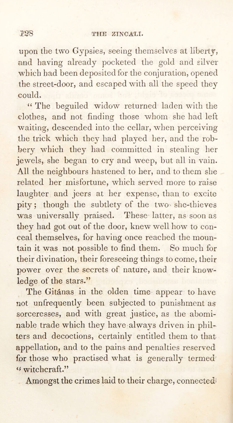 upon the two Gypsies, seeing themselves at liberty, and having already pocketed the gold and silver which had been deposited for the conjuration, opened the street-door, and escaped with all the speed they could. “ The beguiled widow returned laden with the clothes, and not finding those whom she had left waiting, descended into the cellar, when perceiving the trick which they had played her, and the rob- bery which they had committed in stealing her jewels, she began to cry and weep, but all in vain. All the neighbours hastened to her, and to them she related her misfortune, which served more to raise laughter and jeers at her expense, than to excite pity; though the subtlety of the twO'she-thieves was universally praised. These latter, as soon as they had got out of the door, knew well how to con- ceal themselves, for having once reached the moun- tain it was not possible to find them. So much for their divination, their foreseeing things to come, their power over the secrets of nature, and their know- ledge of the stars.” The Gitanas in the olden time appear to have not unfrequently been subjected to punishment as sorceresses, and with great justice, as the abomi- nable trade which they have alwa3^s driven in phil- ters and decoctions, certainly entitled them to that appellation, and to the pains and penalties reserved for those who practised what is generally termed witchcraft.” Amongst the crimes laid to their charge, connected'