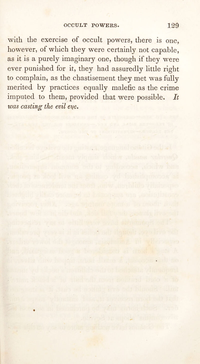 with the exercise of occult powers, there is one, however, of which they were certainly not capable, as it is a purely imaginary one, though if they w’ere ever punished for it, they had assuredly little right to complain, as the chastisement they met was fully merited by practices equally malefic as the crime imputed to them, provided that were possible. It was casting the evil eye.