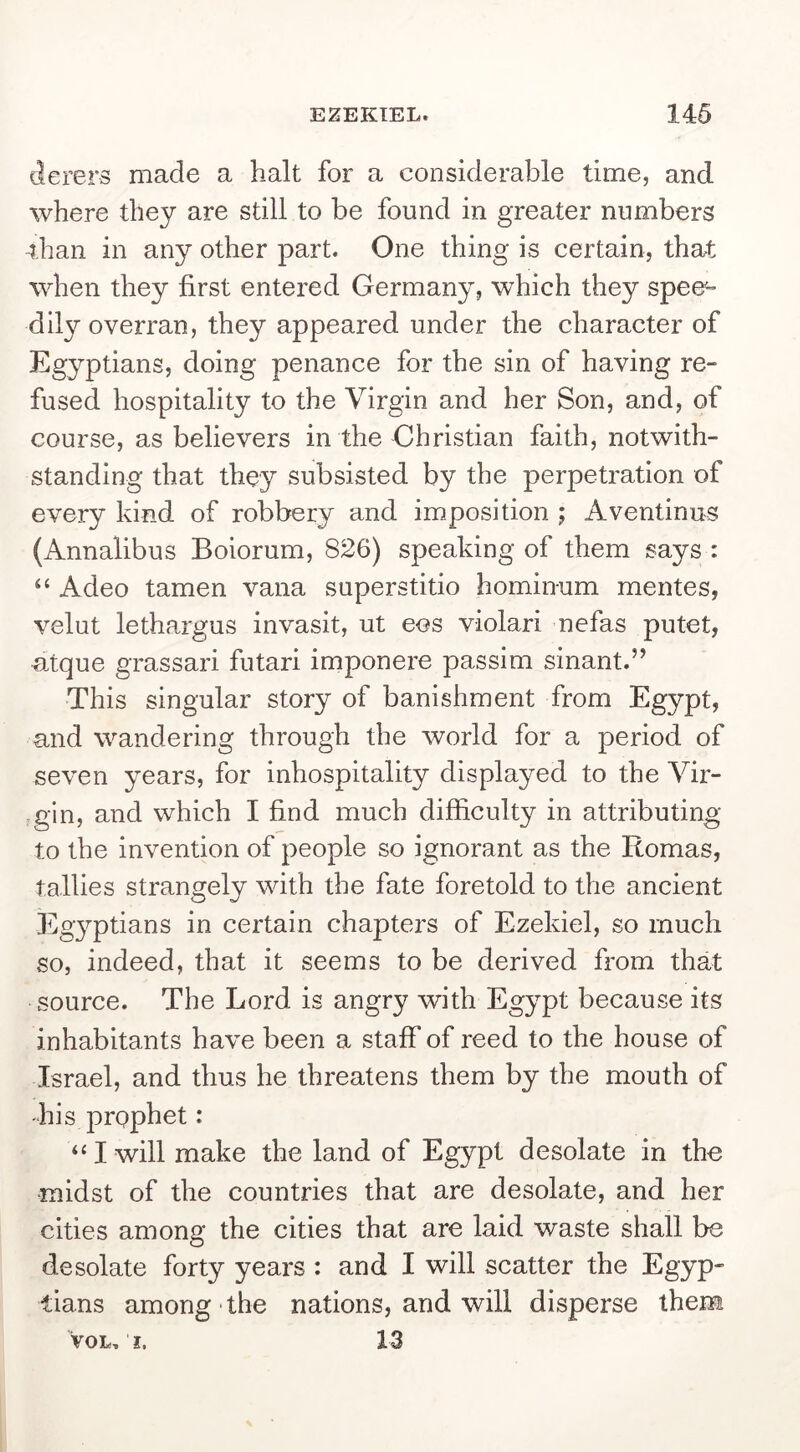 EZEKIEL. 146 (lerers made a halt for a considerable time, and where they are still to be found in greater numbers than in any other part. One thing is certain, that when they first entered Germany, which they spee- dily overran, they appeared under the character of Egyptians, doing penance for the sin of having re- fused hospitality to the Virgin and her Son, and, of course, as believers in the Christian faith, notwith- standing that they subsisted by the perpetration of every kind of robbery and imposition ; Aventinus (Annalibus Boiorum, 826) speaking of them says : “ Adeo tamen vana superstitio hominum mentes, velut lethargus invasit, ut eos violari nefas putet, ntque grassari futari imponere passim sinant.” This singular story of banishment from Egypt, and wandering through the world for a period of seven years, for inhospitality displayed to the Vir- gin, and which I find much difficulty in attributing to the invention of people so ignorant as the Romas, tallies strangely with the fate foretold to the ancient Egyptians in certain chapters of Ezekiel, so much so, indeed, that it seems to be derived from that source. The Lord is angry with Egypt because its inhabitants have been a staff of reed to the house of Israel, and thus he threatens them by the mouth of his prophet: ‘‘I will make the land of Egypt desolate in the midst of the countries that are desolate, and her cities among the cities that are laid waste shall be desolate forty years : and I will scatter the Egyp- tians among the nations, and will disperse them VOL. I. 13