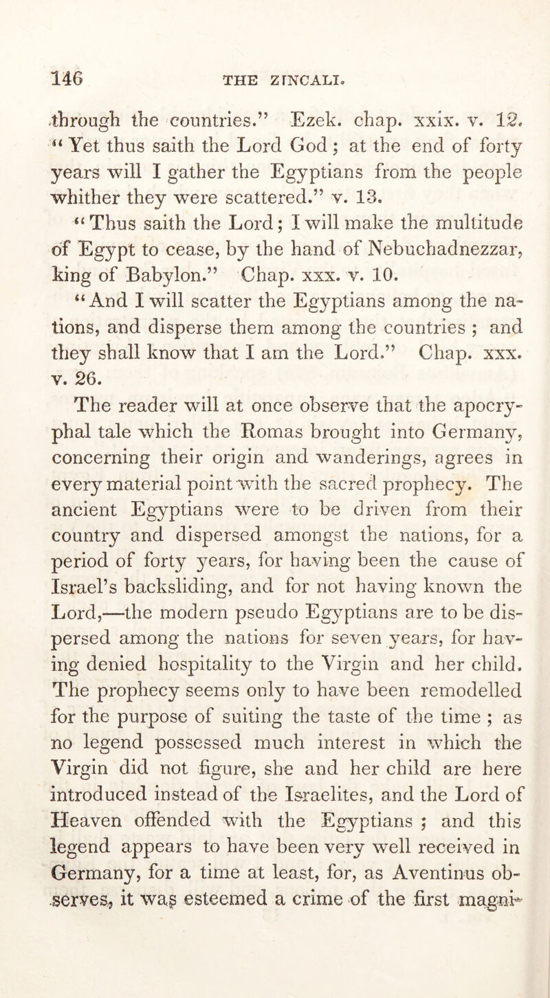 .through the countries.” Ezek. chap. xxlx. v. 12. Yet thus saith the Lord God ; at the end of forty years will I gather the Egyptians from the people whither they were scattered.” v. 13. “Thus saith the Lord; I will make the multitude of Egypt to cease, by the hand of Nebuchadnezzar, king of Babylon.” Chap. xxx. v. 10. “And I will scatter the Egyptians among the na- tions, and disperse them among the countries ; and they shall know that I am the Lord.” Chap. xxx. V. 26. The reader will at once observe that the apocry- phal tale which the Romas brought into Germany, concerning their origin and wanderings, agrees in every material point with the sPtcred prophecy. The ancient Egyptians were to be driven from their country and dispersed amongst the nations, for a period of forty years, for having been the cause of Israel’s backsliding, and for not having known the Lord,—the modern pseudo Egyptians are to be dis- persed among the nations for seven years, for hav- ing denied hospitality to the Virgin and her child. The prophecy seems only to have been remodelled for the purpose of suiting the taste of the time ; as no legend possessed much interest in which the Virgin did not figure, she and her child are here introduced instead of the Israelites, and the Lord of Heaven offended with the Egyptians ; and this legend appears to have been very well received in Germany, for a time at least, for, as Aventinus ob- serves, it wa^ esteemed a crime of the first magnL