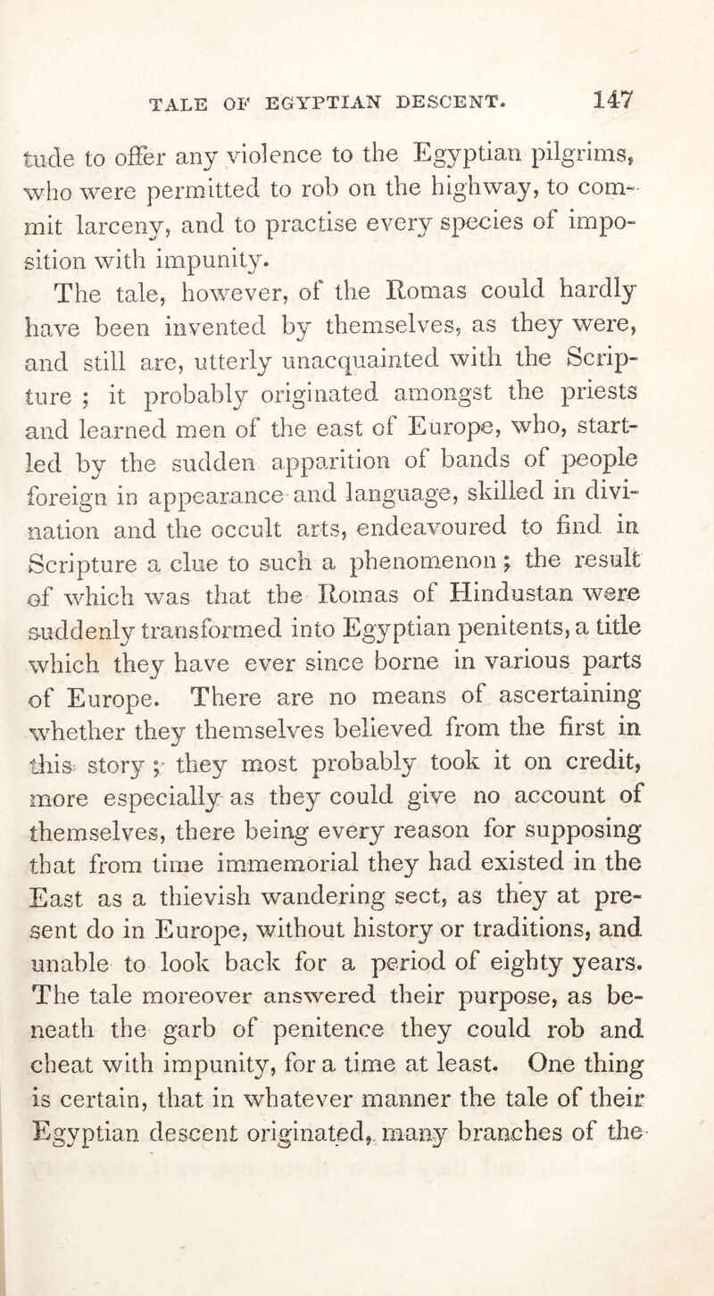 tude to offer any violence to the Egyptian pilgrims, who were permitted to rob on the highway, to com- mit larceny, and to practise every species of impo- sition with impunity. The tale, however, of the Romas could hardly have been invented by themselves, as they were, and still are, utterly unacquainted with the Scrip- ture ; it probably originated amongst the priests and learned men of the east of Europe, who, start- led by the sudden apparition of bands of people foreign in appearance and language, skilled in divi- nation and the occult arts, endeavoured to find in Scripture a clue to such a phenomenon; the result of which was that the Romas of Hindustan were suddenly transformed into Egyptian penitents, a title which they have ever since borne in various parts of Europe. There are no means of ascertaining whether they themselves believed from the first in this story p they most probably took it on credit, more especially as they could give no account of themselves, there being every reason for supposing that from time immemorial they had existed in the East as a thievish wandering sect, as they at pre- sent do in Europe, without history or traditions, and unable to look back for a period of eighty years. The tale moreover answered their purpose, as be- neath the garb of penitence they could rob and cheat with impunity, for a time at least. One thing is certain, that in whatever manner the tale of their Egyptian descent originated,, many branches of the