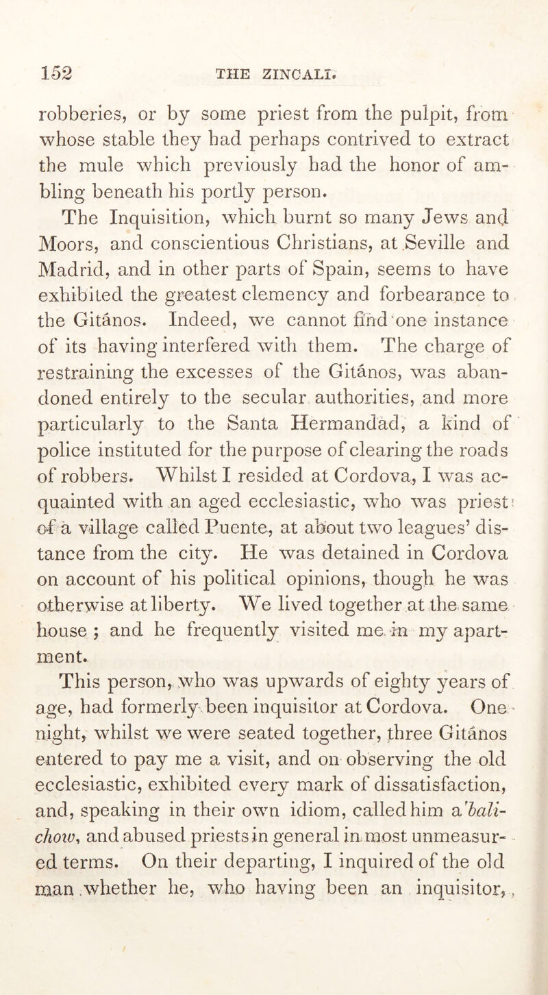 robberies, or by some priest from the pulpit, from whose stable they had perhaps contrived to extract the mule which previously had the honor of am- bling beneath his portly person. The Inquisition, which burnt so many Jews and Moors, and conscientious Christians, at Seville and Madrid, and in other parts of Spain, seems to have exhibited the greatest clemency and forbearance to the Gitanos. Indeed, we cannot find'one instance of its having interfered with them. The charge of restraining the excesses of the Gitanos, was aban- doned entirely to the secular authorities, and more particularly to the Santa Hermandad, a kind of police instituted for the purpose of clearing the roads of robbers. Whilst I resided at Cordova, I was ac- quainted with an aged ecclesiastic, who was priest: of a village called Puente, at about two leagues’ dis- tance from the city. He was detained in Cordova on account of his political opinions, though he was otherwise at liberty. We lived together at the same house ; and he frequently visited me. in rny apart- ment. This person, who was upwards of eighty years of age, had formerly\been inquisitor at Cordova. One ' night, whilst we were seated together, three Gitanos entered to pay me a visit, and on observing the old ecclesiastic, exhibited every mark of dissatisfaction, and, speaking in their own idiom, called him a'^aZi- chow^ and abused priests in general in most unmeasur- ■ ed terms. On their departing, I inquired of the old man whether he, who having been an inquisitor, ,
