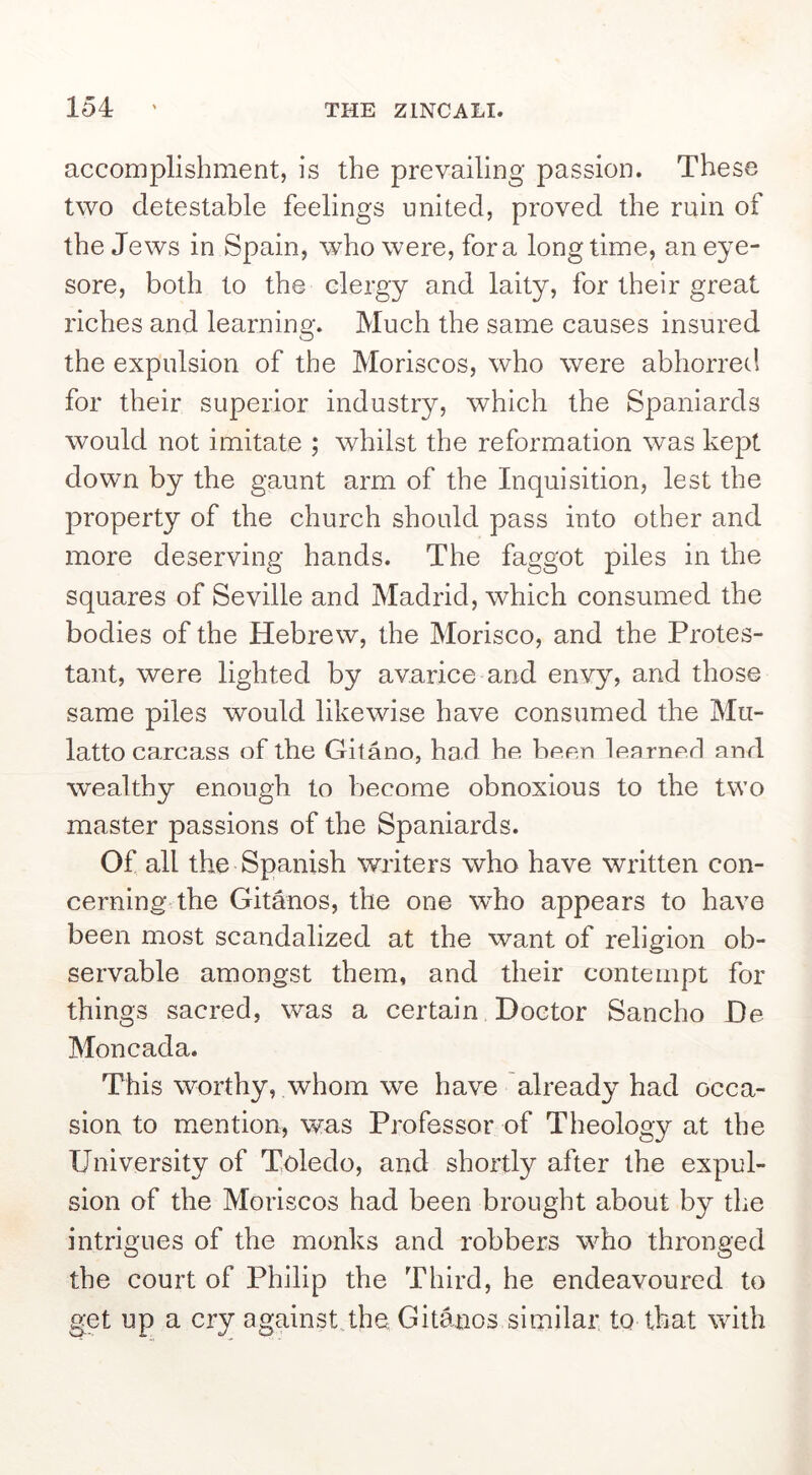 accomplishment, is the prevailing passion. These two detestable feelings united, proved the ruin of the Jews in Spain, who were, fora longtime, an eye- sore, both to the clergy and laity, for their great riches and learning. Much the same causes insured the expulsion of the Moriscos, who were abhorred for their superior industry, which the Spaniards would not imitate ; whilst the reformation was kept down by the gaunt arm of the Inquisition, lest the property of the church should pass into other and more deserving hands. The faggot piles in the squares of Seville and Madrid, which consumed the bodies of the Hebrew, the Morisco, and the Protes- tant, were lighted by avarice and envy, and those same piles would likewise have consumed the Mu- latto carcass of the Gitano, had he been learned and wealthy enough to become obnoxious to the two master passions of the Spaniards. Of all the Spanish writers who have written con- cerning' the Gitanos, the one who appears to have been most scandalized at the want of religion ob- servable amongst them, and their contempt for things sacred, was a certain Doctor Sancho De Moncada. This worthy, whom we have already had occa- sion to mention, was Professor of Theology at the University of Toledo, and shortly after the expul- sion of the Moriscos had been brought about by the intrigues of the monks and robbers who thronged the court of Philip the Third, he endeavoured to get up a cry againstqhe Gitanos similar, to that with