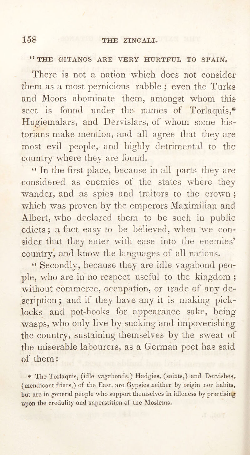 “ THE GITANOS ARE VERY HURTFUL TO SPAIN. There is not a nation which does not consider them as a most pernicious rabble ; even the Turks and Moors abominate them, amongst whom this sect is found under the names of Torlaquis,* Hngiemalars, and Dervislars, of whom some his- torians make mention, and all agree that they are most evil people, and highly detrimental to the country where they are found. “ In the first place, because in all parts they are considered as enemies of the states where they wander, and as spies and traitors to the crown ; which was proven by the emperors Maximilian and Albert, who declared them to be such in public edicts; a fact easy to be believed, wdien we con- sider that they enter with ease into the enemies’ country, and know the languages of all nations. “ Secondly, because they are idle vagabond peo- ple, who are in no respect useful to the kingdom , without commerce, occupation, or trade of any de- scription ; and if they have any it is making pick- locks and pot-hooks for appearance sake, being wasps, who only live by sucking and impoverishing the country, sustaining themselves by the sweat of the miserable labourers, as a German poet has said of them: * The Torlaquis, (idle vagabonds,) Hadgies, (saints,) and Dervishes, (mendicant friars,) of the East, are Gypsies neither by origin nor habits, but are in general people who support themselves in idleness by practising upon the credulity and superstition of the Moslems.