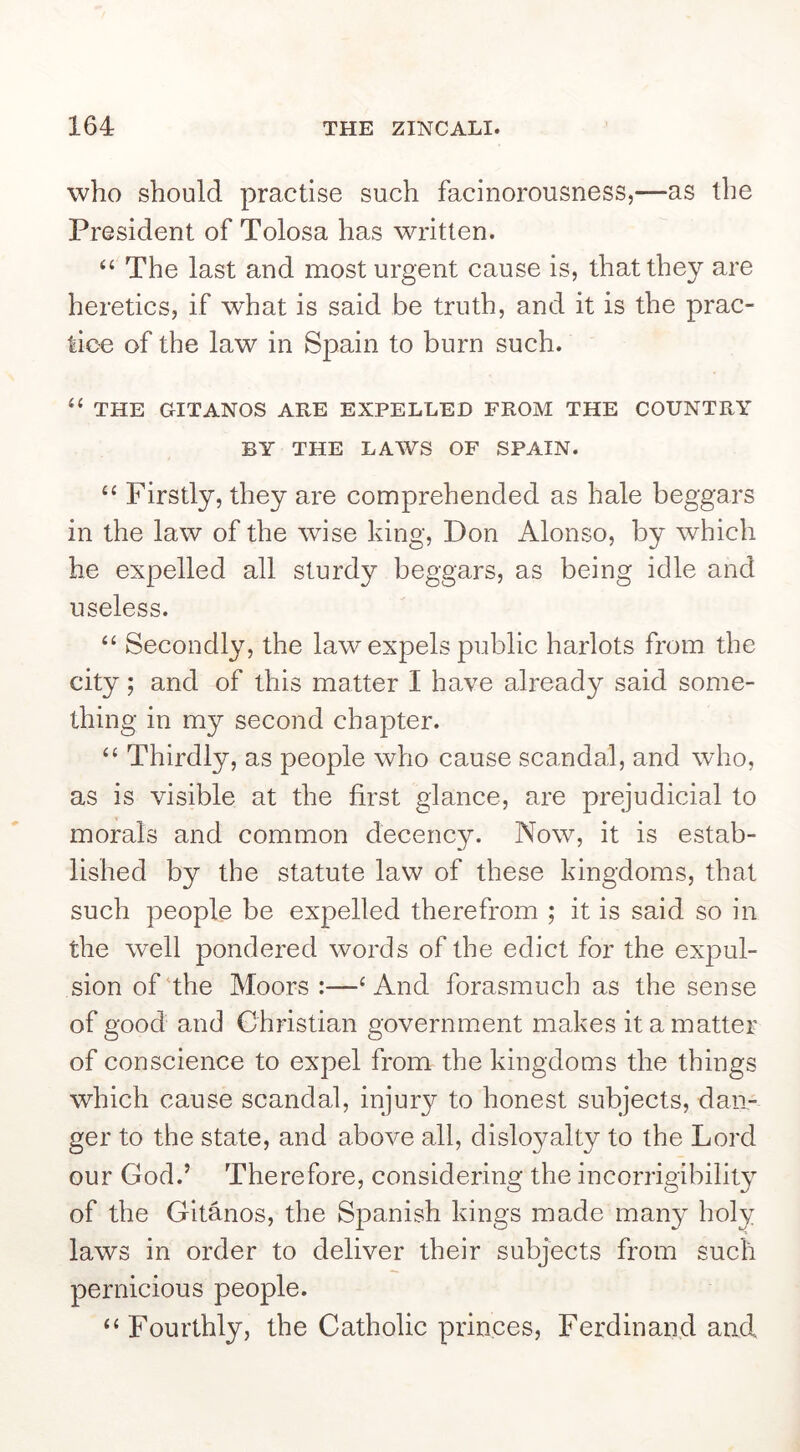who should practise such facinorousness,—as the President of Tolosa has written. ‘‘ The last and most urgent cause is, that they are heretics, if what is said be truth, and it is the prac- tice of the law in Spain to burn such. “ THE GITANOS ARE EXPELLED FROM THE COUNTRY BY THE LAWS OF SPAIN. ‘‘ Firstly, they are comprehended as hale beggars in the law of the wise king, Don Alonso, by which he expelled all sturdy beggars, as being idle and useless. “ Secondly, the law expels public harlots from the city; and of this matter I have already said some- thing in my second chapter. “ Thirdly, as people who cause scandal, and who, as is visible at the first glance, are prejudicial to morals and common decency. Now, it is estab- lished by the statute law of these kingdoms, that such people be expelled therefrom ; it is said so in the well pondered words of the edict for the expul- sion of the Moors :—‘And forasmuch as the sense of good and Christian government makes it a matter of conscience to expel from the kingdoms the things which cause scandal, injury to honest subjects, dan- ger to the state, and above all, disloyalty to the Lord our God.’ Therefore, considering the incorrigibility of the Gitanos, the Spanish kings made many holy laws in order to deliver their subjects from such pernicious people. “Fourthly, the Catholic princes, Ferdinand and