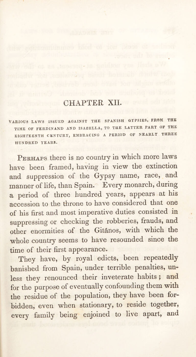 CHAPTER XII. VARIOUS LAWS ISSUED AGAINST THE SPANISH GYPSIES, FROM THE TIME OF FERDINAND AND ISABELLA, TO THE LATTER PART OF THE EIGHTEENTH CENTURY, EMBRACING A PERIOD OF NEARLY THREE HUNDRED YEARS. Perhaps there is no country in which more laws have been framed, having in viev/ the extinction and suppression of the Gypsy name, race, and manner of life, than Spain. Every monarch, during a period of three hundred years, appears at his accession to the throne to have considered that one of his first and most imperative duties consisted in suppressing or checking the robberies, frauds, and other enormities of the Gitanos, with which the whole country seems to have resounded since the time of their first appearance. They have, by royal edicts, been repeatedly banished from. Spain, under terrible penalties, un- less they renounced their inveterate habits ; and for the purpose of eventually confounding them with the residue of the population, they have been for- bidden, even when stationary, to reside together, every family being enjoined to live apart, and