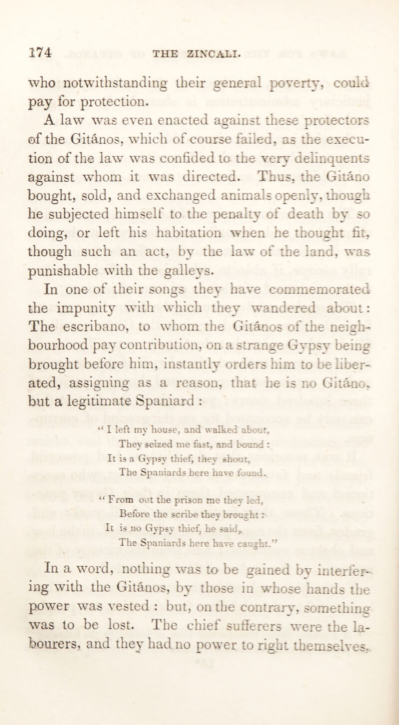who notwithstanding their general poverty, could pay for protection. A law was even enacted against these protectors of the Gitanos, which of course failed, as the execu- tion of the law was confided to the very delinquents against whom it was directed. Thus, the Gitano bought, sold, and exchanged animals openly, though he subjected himself to the penalty of death by so doing, or left his habitation 'when he thought fit, though such an act, by the law of the land, '^'as punishable with the galleys. In one of their sontts thev have commemorated the impunit} with which they wandered about: The escribano, to whom the Gitanos of the neigh- bourhood pay contribution, on a strange Gvpsv beins brought before him, instantly orders him to be liber- ated, assigning as a reason, that he is no Git^o, but a legitimate Spaniard : “ I left my house, and walked about. They seized me fast, and bound : It is a Gypsy thief, they shout. The Spaniards here have found. “ From out the prison me they led, Before the scribe they brought r It is no Gypsy thief, he said,. The Spaniards here have cau£ht. In a word, nothing was to be gained bv interfer- ing with the Gitanos, by those in whose hands the power '^vas vested : but, on the contraiw, something was to be lost. The chief sufierers were the la- bourers, and they had no power to right themselves,-