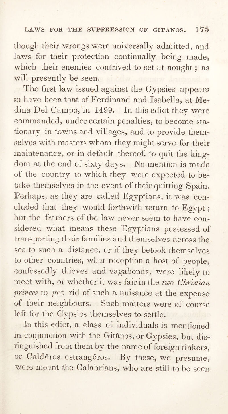 though their wrongs were universally admitted, and laws for their protection continually being made, which their enemies contrived to set at nought ; as will presently be seen. The first law issued against the Gypsies appears to have been that of Ferdinand and Isabella, at Me- dina Del Campo, in 1499. In this edict they w'ere commanded, under certain penalties, to become sta- tionary in towns and villages, and to provide them- selves with masters whom they might serve for their maintenance,, or in default thereof, to quit the kingv dom at the end of sixty days. No mention is made of the country to which they were expected to be- take themselves in the event of their quitting Spain. Perhaps, as they are called Egyptians, it was con- cluded that they would forthwith return to Egypt; but the framers of the law never seem to have con- sidered what means these Egyptians possessed of transporting their families and themselves across the sea to such a distance, or if they betook themselves to other countries, what reception a host of people^ confessedly thieves and vagabonds, were likely to meet with, or whether it w^as fair in the two Christian j^rinces to get rid of such a nuisance at the expense of their neighbours. Such matters were of course left for the Gypsies themselves to settle. In this edict, a class of individuals is mentioned in conjunction with the Gitanos, or Gypsies, but dis- tinguished from them by the name of foreign tinkers, or Calderos estrangeros. By these, we presume, were meant the Calabrians, who are still to be seen