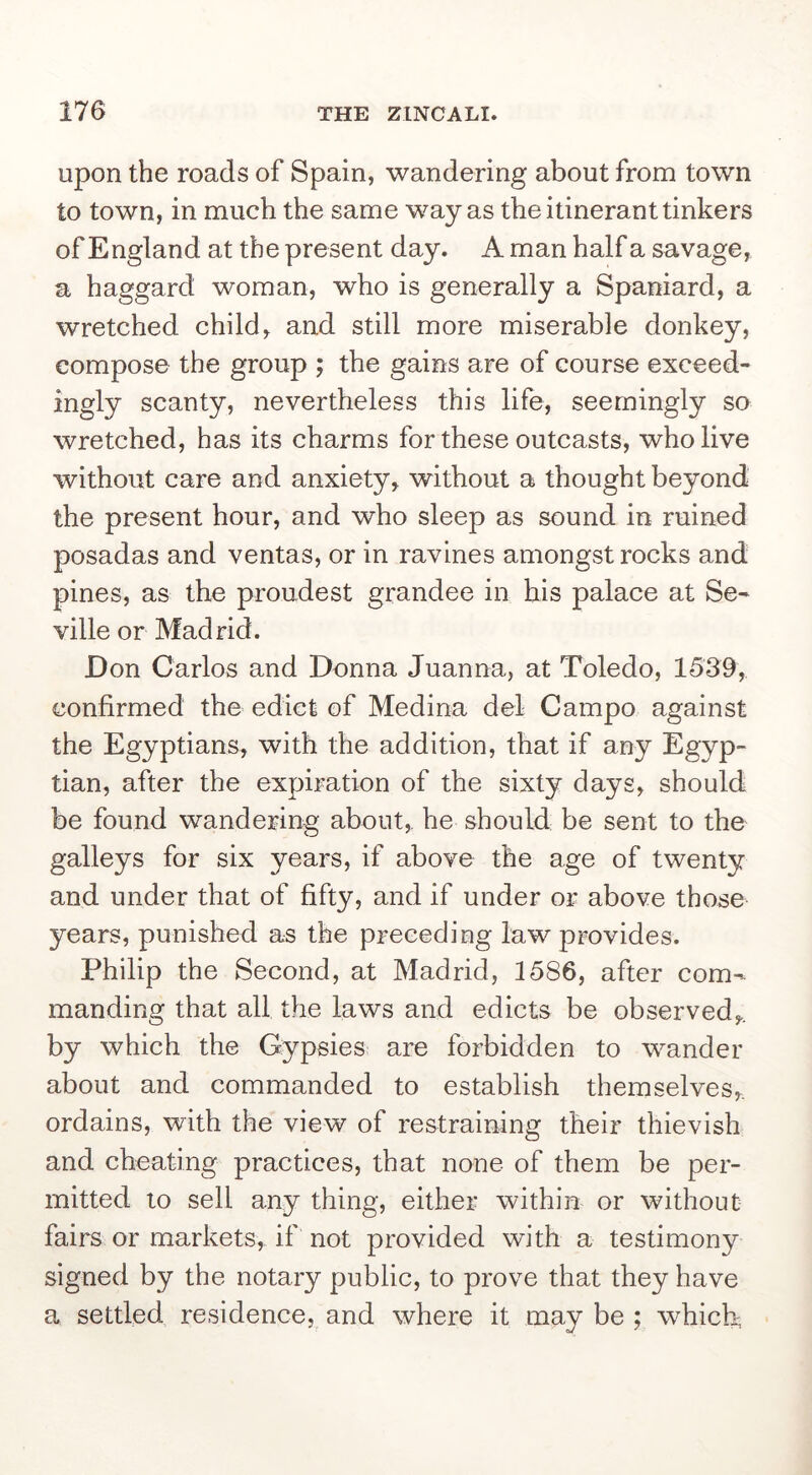 Upon the roads of Spain, wandering about from town to town, in much the same way as the itinerant tinkers of England at the present day. A man half a savage, a haggard woman, who is generally a Spaniard, a wretched child, and still more miserable donkey, compose the group ; the gains are of course exceed- ingly scanty, nevertheless this life, seemingly so wretched, has its charms for these outcasts, who live without care and anxiety, without a thought beyond the present hour, and who sleep as sound in ruined posadas and ventas, or in ravines amongst rocks and pines, as the proudest grandee in his palace at Se- ville or Madrid. Don Carlos and Donna Juanna, at Toledo, 1539, confirmed the edict of Medina del Campo against the Egyptians, with the addition, that if any Egyp- tian, after the expiration of the sixty days, should be found wandering about, he should be sent to the galleys for six years, if above the age of twenty and under that of fifty, and if under or above those years, punished as the preceding law provides. Philip the Second, at Madrid, 1586, after com- manding that all the laws and edicts be observed,, by which the Gypsies are forbidden to wander about and commanded to establish themselves,, ordains, with the view of restraining their thievish and cheating practices, that none of them be per- mitted to sell any thing, either within or without fairs or markets, if not provided with a testimony signed by the notary public, to prove that they have a settled residence, and where it may be ; which