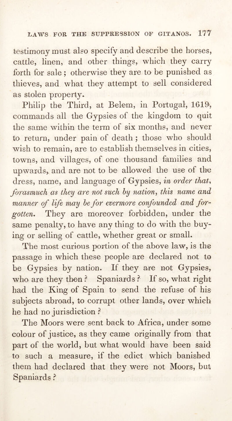 testimony must also specify and describe the horses, cattle, linen, and other things, which they carry forth for sale ; otherwise they are to be punished as thieves, and what they attempt to sell considered as stolen property. Philip the Third, at Belem, in Portugal, 1619', commands all the Gypsies of the kingdom to quit the same within the term of six months, and never to return, under pain of death ; those who should wish to remain, are to establish themselves in cities, towns, and villages, of one thousand families and upwards,, and are not to be allowed the use of the dress, name, and language of Gypsies, m order that^ forasmuch as they are not such by nation-, this name and manner of life may be for evermore confounded and for- gotten. They are moreover forbidden, under the same penalty, to have any thing to do with the buy- ing or selling of cattle, whether great or small. The most curious portion of the above law, is the passage in which these people are declared not to be Gypsies by nation. If they are not Gypsies, who are they then ? Spaniards ? If so, what right had the King of Spain to send the refuse of his subjects abroad, to corrupt other lands, over which he had no jurisdietion The Moors were sent back to Africa, under some colour of justice, as they came originally from that part of the world, but what would have been said to such a measure, if the edict which banished them had declared that they were not Moors, but Spaniards ?
