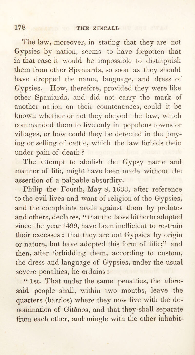 The law, moreover, in stating that they are not Gypsies by nation, seems to have forgotten that in that case it would be impossible to distinguish them from other Spaniards, so soon as they should have dropped the name, language, and dress of Gypsies. How, therefore, provided they were like other Spaniards, and did not carry the mark of another nadon on their countenances, could it be known whether or not they obeyed the law, which commanded them to live only in populous towns or villages, or how could they be detected in the buy- ing or selling of cattle, which the law forbids them under pain of death ? The attempt to abolish the Gypsy name and manner of life, might have been made without the assertion of a palpable absurdity. Philip the Fourth, May 8, 1633, after reference to the evil lives and want of religion of the Gypsies, and the complaints made against them by prelates and others, declares, “that the laws hitherto adopted since the year 1499, have been inefficient to restrain their excesses ; that they are not Gypsies by origin or nature, but have adopted this form of life and then, after forbidding them, according to custom, the dress and language of Gypsies, under the usual severe penalties, he ordains: “ 1st. That under the same penalties, the afore- said people shall, within two months, leave the quarters (barrios) where they now live with the de- nomination of Gitanos, and that they shall separate from each other, and mingle with the other inhabit-