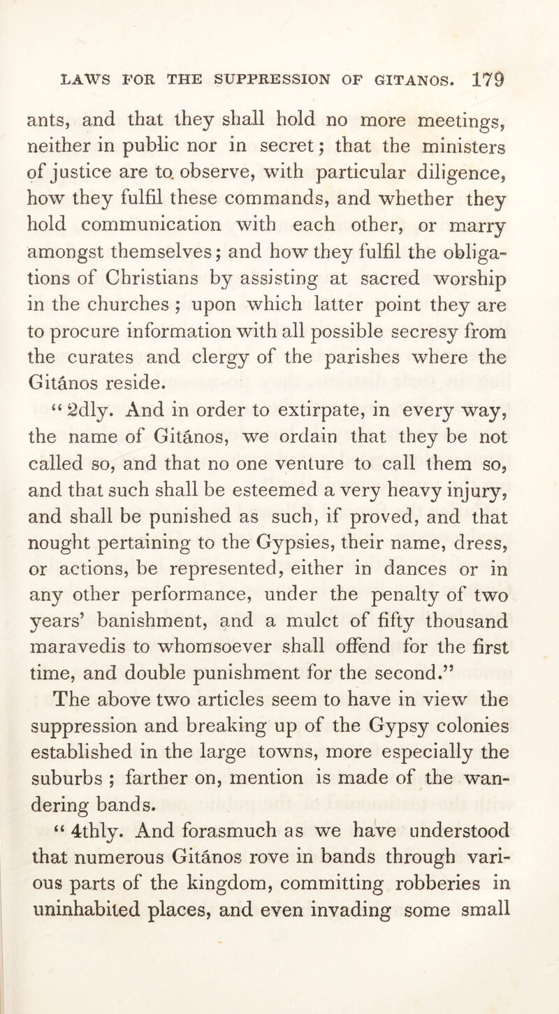 ants, and that they shall hold no more meetings, neither in public nor in secret; that the ministers of justice are to. observe, with particular diligence, how they fulfil these commands, and whether they hold communication with each other, or marry amongst themselves; and how they fulfil the obliga- tions of Christians by assisting at sacred worship in the churches ; upon which latter point they are to procure information wdth all possible secresy from the curates and clergy of the parishes where the Gitanos reside. “ 2dly. And in order to extirpate, in every way, the name of Gitanos, we ordain that they be not called so, and that no one venture to call them so, and that such shall be esteemed a very heavy injury, and shall be punished as such, if proved, and that nought pertaining to the Gypsies, their name, dress, or actions, be represented, either in dances or in any other performance, under the penalty of two years’ banishment, and a mulct of fifty thousand maravedis to whomsoever shall offend for the first time, and double punishment for the second.” The above two articles seem to have in view the suppression and breaking up of the Gypsy colonies established in the large towns, more especially the suburbs ; farther on, mention is made of the wan- dering bands. “ 4thly. And forasmuch as we have understood that numerous Gitanos rove in bands through vari- ous parts of the kingdom, committing robberies in uninhabited places, and even invading some small