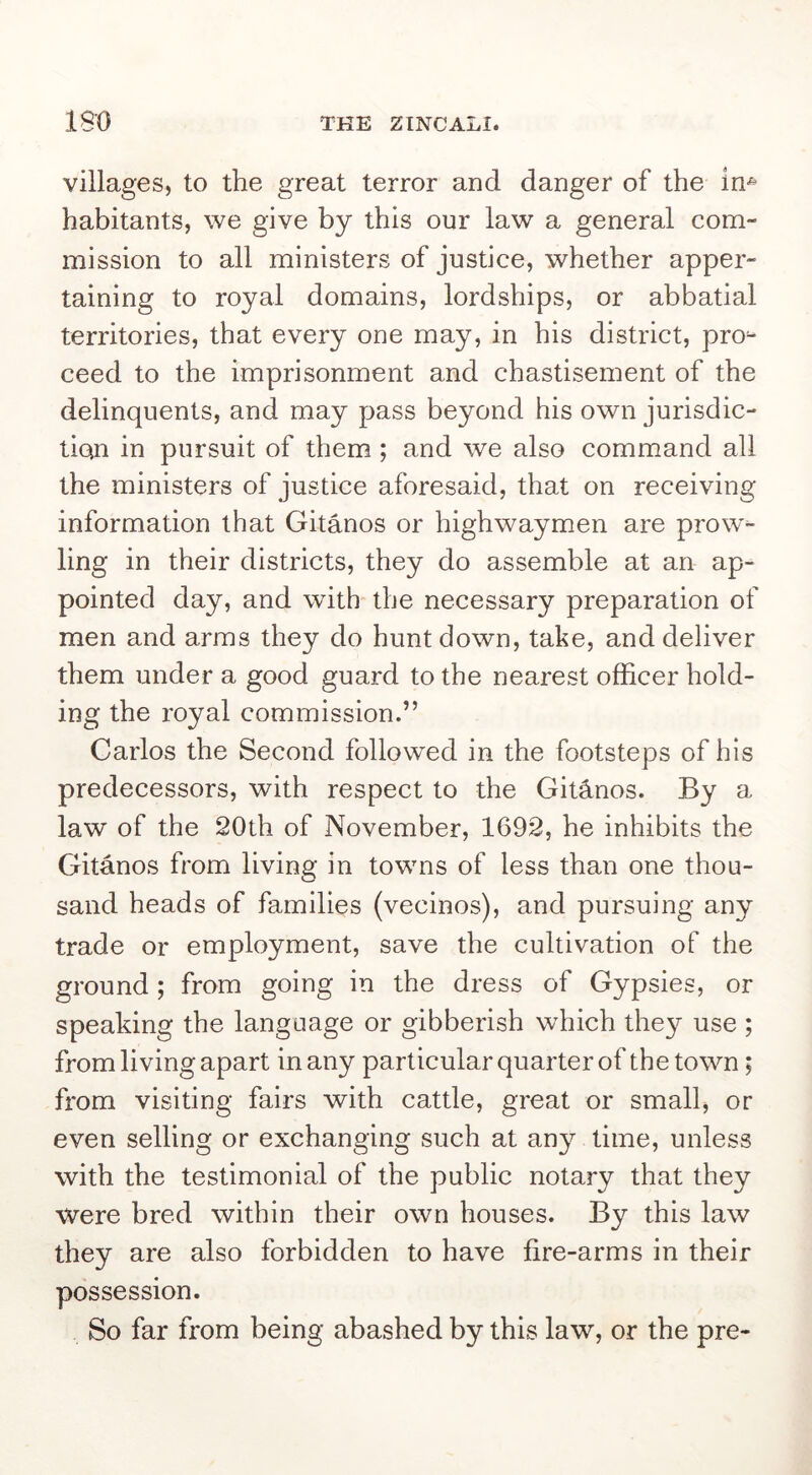 villages, to the great terror and danger of the In* habitants, we give by this our law a general com- mission to all ministers of justice, whether apper- taining to royal domains, lordships, or abbatial territories, that every one may, in his district, pro- ceed to the imprisonment and chastisement of the delinquents, and may pass beyond his own jurisdic- tion in pursuit of them; and we also command all the ministers of justice aforesaid, that on receiving information that Gitanos or highwaymen are prow'~ ling in their districts, they do assemble at an ap- pointed day, and with the necessary preparation of men and arms they do hunt down, take, and deliver them under a good guard to the nearest officer hold- ing the royal commission.” Carlos the Second followed in the footsteps of his predecessors, with respect to the Giffinos. By a law of the 20th of November, 1692, he inhibits the Gitanos from living in towns of less than one thou- sand heads of families (vecinos), and pursuing any trade or employment, save the cultivation of the ground; from going in the dress of Gypsies, or speaking the language or gibberish which they use ; from living apart in any particular quarter of the town, from visiting fairs with cattle, great or small, or even selling or exchanging such at any time, unless with the testimonial of the public notary that they were bred within their own houses. By this law they are also forbidden to have fire-arms in their possession. So far from being abashed by this law, or the pre-