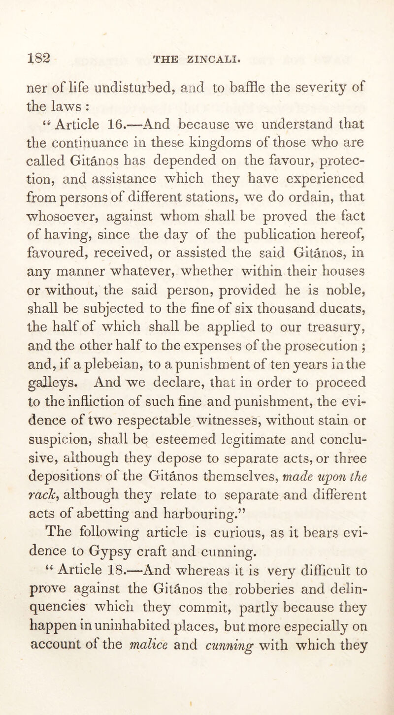 ner of life undisturbed, and to baffle the severity of the laws : Article 16.—And because we understand that the continuance in these kingdoms of those who are called Gitanos has depended on the favour, protec- tion, and assistance which they have experienced from persons of different stations, we do ordain, that whosoever, against whom shall be proved the fact of having, since the day of the publication hereof, favoured, received, or assisted the said Gitanos, in any manner whatever, whether within their houses or without, the said person, provided he is noble, shall be subjected to the fine of six thousand ducats, the half of which shall be applied to our treasury, and the other half to the expenses of the prosecution ; and, if a plebeian, to a punishment of ten years in the galleys. And we declare, that in order to proceed to the infliction of such fine and punishment, the evi- dence of two respectable witnesses, without stain or suspicion, shall be esteemed legitimate and conclu- sive, although they depose to separate acts, or three depositions of the Gitanos themselves, made uj^on the rack^ although they relate to separate and different acts of abetting and harbouring.” The following article is curious, as it bears evi- dence to Gypsy craft and cunning. “ Article 18.—And whereas it is very difficult to prove against the Gitanos the robberies and delin- quencies which they commit, partly because they happen in uninhabited places, but more especially on account of the malice and cunning with which they