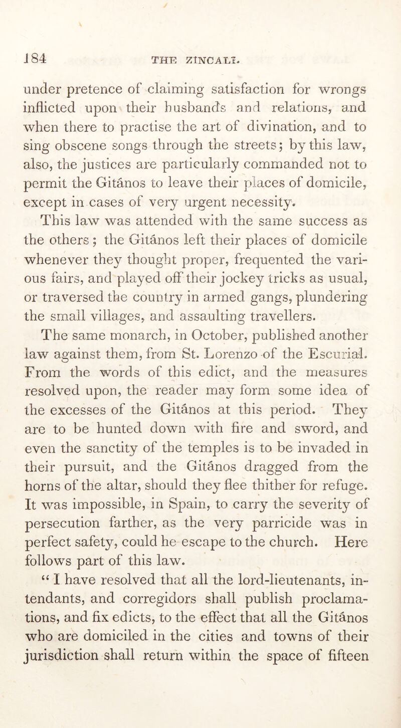 J84 under pretence of claiming satisfaction for wrongs inflicted upon their husbands and relations, and when there to practise the art of divination, and to sing obscene songs through the streets; by this law, also, the justices are particularly commanded not to permit the Gitanos to leave their places of domicile, except in cases of very urgent necessity. This law was attended with the same success as the others ; the Gitanos left their places of domicile whenever they thought proper, frequented the vari- ous fairs, and played off their jockey tricks as usual, or traversed the country in armed gangs, plundering the small villages, and assaulting travellers. The same monarch, in October, published another law against them, from St. Lorenzo of the Escurial. From the words of this edict, and the measures resolved upon, the reader may form some idea of the excesses of the Gitanos at this period. They are to be hunted down with fire and sword, and even the sanctity of the temples is to be invaded in their pursuit, and the Gitanos dragged from the horns of the altar, should they flee thither for refuge. It was impossible, in Spain, to carry the severity of persecution farther, as the very parricide was in perfect safety, could he escape to the church. Here follows part of this law. ‘‘ I have resolved that all the lord-lieutenants, in- tendants, and corregidors shall publish proclama- tions, and fix edicts, to the effect that all the Gitanos who are domiciled in the cities and towns of their jurisdiction shall return within the space of fifteen