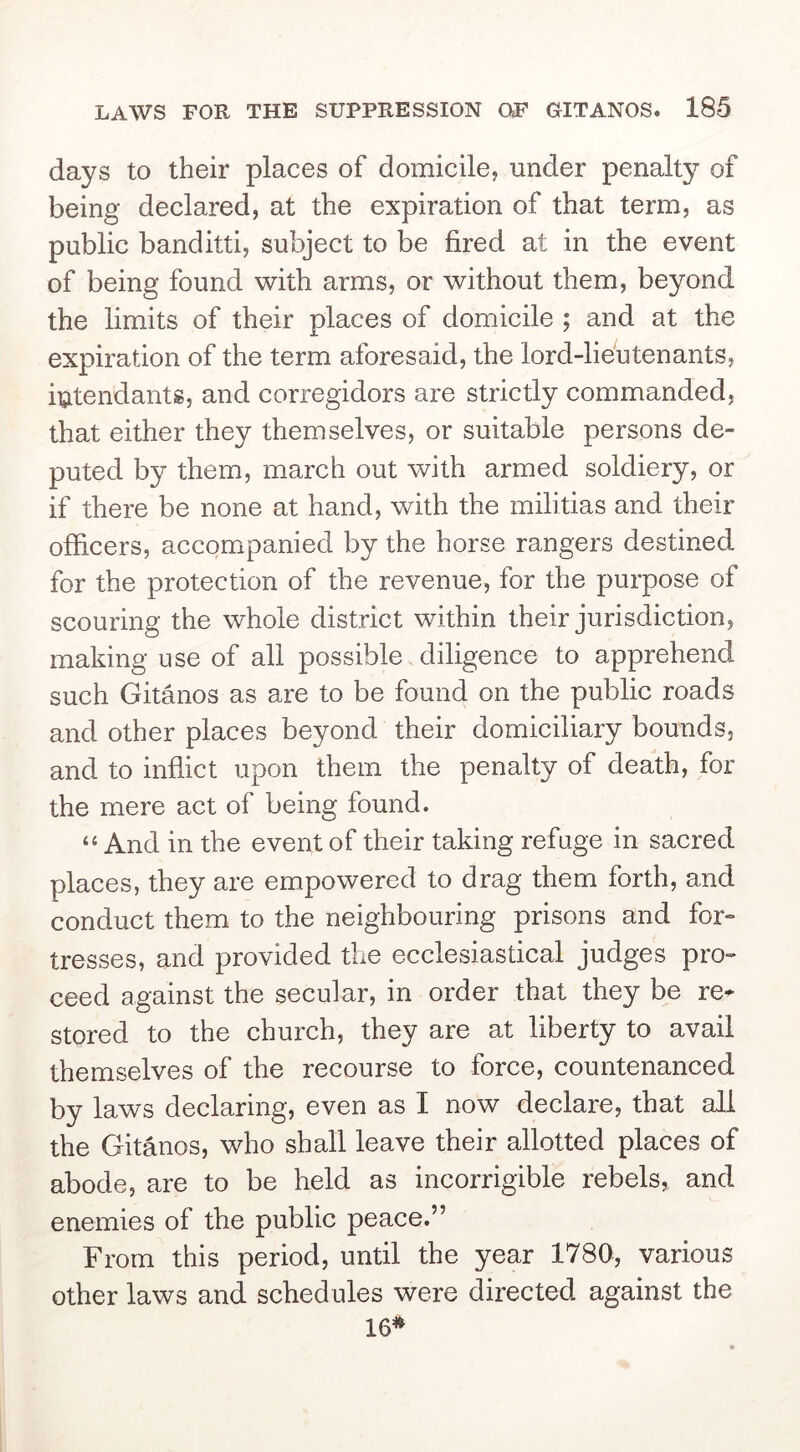 days to their places of domicile, under penalty of being declared, at the expiration of that term, as public banditti, subject to be fired at in the event of being found with arms, or without them, beyond the limits of their places of domicile ; and at the expiration of the term aforesaid, the lord-lieutenants, intendants, and corregidors are strictly commanded, that either they themselves, or suitable persons de- puted by them, march out with armed soldiery, or if there be none at hand, with the militias and their officers, accompanied by the horse rangers destined for the protection of the revenue, for the purpose of scouring the whole district within their jurisdiction, making use of all possible diligence to apprehend such Gitanos as are to be found on the public roads and other places beyond their domiciliary bounds, and to inflict upon them the penalty of death, for the mere act of being found. “ And in the event of their taking refuge in sacred places, they are em.powered to drag them forth, and conduct them to the neighbouring prisons and for- tresses, and provided the ecclesiastical judges pro- ceed against the secular, in order that they be re^ stored to the church, they are at liberty to avail themselves of the recourse to force, countenanced by laws declaring, even as I now declare, that all the Gitanos, who shall leave their allotted places of abode, are to be held as incorrigible rebels,, and enemies of the public peace.” From this period, until the year 1780, various other laws and schedules were directed against the 16^