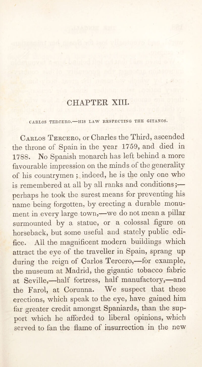 CHAPTER XIII. CARLOS TERCERO.—HIS LAW RESPECTING THE GITANOS. Carlos Tercero, or Charles the Third, ascended the throne of Spain in the year 1759, and died in 1788. No Spanish monarch has left behind a more favourable impression on the minds of the generality of his countrymen ; indeed, he is the only one who is remembered at all by all ranks and conditions;— perhaps he took the surest means for preventing his name being forgotten, by erecting a durable monu- ment in every large town,—we do not mean a pillar surmounted by a statue, or a colossal figure on horseback, but some useful and stately public edi- fice. All the magnificent modern buildings which attract the eye of the traveller in Spain, sprang up during the reign of Carlos Tercero,—for example, the museum at Madrid, the gigantic tobacco fabric at Seville,—half fortress, half manufactory,—and the Farol, at Corunna. We suspect that these erections, which speak to the eye, have gained him far greater credit amongst Spaniards, than the sup- port which he afforded to liberal opinions, which served to fan the flame of insurrection in the new