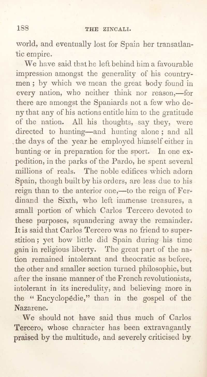 world, and eventually lost for Spain her transatlan- tic empire. We have said that he left behind him a favourable impression amongst the generality of his country- men ; by which we mean the great body found in every nation, who neither think nor reason,—for there are amongst the Spaniards not a few who de- ny that any of his actions entitle him to the gratitude of the nation. All his thoughts, say they, were directed to hunting—and hunting alone ; and all . the days of the year he employed himself either in hunting or in preparation for the sport. In one ex- pedition, in the parks of the Pardo, he spent several millions of reals. The noble edifices which adorn Spain, though built by his orders, are less due to his reign than to the anterior one,—to the reign of Fer- dinand the Sixth, who left immense treasures, a small portion of which Carlos Tercero devoted to these purposes, squandering away the remainder. It is said that Carlos Tercero was no friend to super- stition ; yet how little did Spain during his time gain in religious liberty. The great part of the na- tion remained intolerant and theocratic as before, the other and smaller section turned philosophic, but after the insane manner of the French revolutionists, intolerant in its incredulity, and believing more in the “ Encyclopedic,” than in the gospel of the Nazarene. We should not have said thus much of Carlos Tercero, whose character has been extravagantly praised by the multitude, and severely criticised by