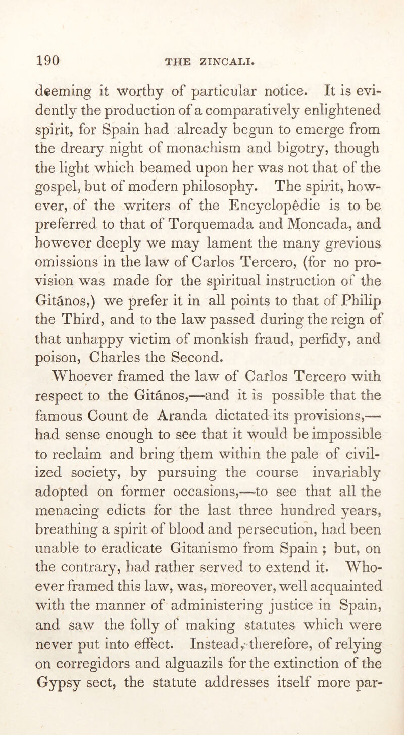 deeming it worthy of particular notice. It is evi- dently the production of a comparatively enlightened spirit, for Spain had already begun to emerge from the dreary night of monachism and bigotry, though the light which beamed upon her was not that of the gospel, but of modern philosophy. The spirit, how- ever, of the writers of the Encyclopedie is to be preferred to that of Torquemada and Moncada, and however deeply we may lament the many grevious omissions in the law of Carlos Tercero, (for no pro- vision was made for the spiritual instruction of the Gitanos,) we prefer it in all points to that of Philip the Third, and to the law passed during the reign of that unhappy victim of monkish fraud, perfid}^ and poison, Charles the Second. Whoever framed the law of Carlos Tercero with respect to the Gitanos,—and it is possible that the famous Count de Aranda dictated its provisions,— had sense enough to see that it would be impossible to reclaim and bring them within the pale of civil- ized society, by pursuing the course invariably adopted on former occasions,—-to see that all the menacing edicts for the last three hundred years, breathing a spirit of blood and persecution, had been unable to eradicate Gitanismo from Spain ; but, on the contrary, had rather served to extend it. Who- ever framed this law, was, moreover, well acquainted with the manner of administering justice in Spain, and saw the folly of making statutes which were never put into effect. Instead,,'-therefore, of relying on corregidors and alguazils for the extinction of the Gypsy sect, the statute addresses itself more par-