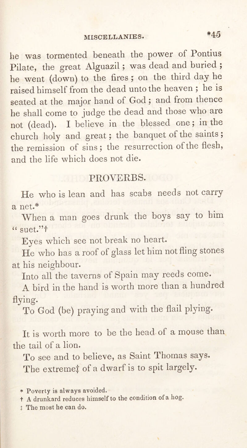 *45 he was tormented beneath the power of Pontius Pilate, the great Alguazil; was dead and buried ; he went (down) to the fires ; on the third day he raised himself from the dead unto the heaven ; he is seated at the major hand of God ; and from thence he shall come to judge the dead and those who are not (dead). I believe in the blessed one; in the church holy and great; the banquet of the saints ; the remission of sins; the resurrection of the flesh, and the life which does not die. PROVERBS. He who is lean and has scabs needs not carry a net.* When a man goes drunk the boys say to him ‘‘ suet.”t Eyes which see not break no heart. He who has a roof of glass let him not fling stones at his neighbour. Into all the taverns of Spain may reeds come. A bird in the hand is worth more than a hundred flying. To God (be) praying and with the flail plying. It is worth more to be the head of a mouse than the tail of a lion. To see and to believe, as Saint Thomas says. The extreme^ of a dwarf is to spit largely. ♦ Poverty is always avoided. t A drunkard reduces himself to the condition of a hog. t The most he can do.