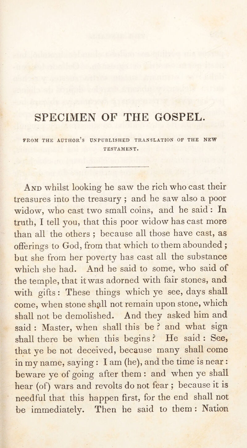 SPECIMEN OF THE GOSPEL. FROM THK author’s UNPUBLISHED TRANSLATION OF THE NEW TESTAMENT. And whilst looking he saw the rich who cast their treasures into the treasury ; and he saw also a poor widow, who cast two small coins, and he said: In truth, I tell you, that this poor widow has cast more than all the others ; because all those have cast, as offerings to God, from that which to them abounded ; but she from her poverty has cast all the substance which she had. And he said to some, who said of the temple, that itvras adorned with fair stones, and with gifts: These things which ye see, days shall come, when stone sh^ll not remain upon stone, which shall not be demolished. And they asked him and said : Master, when shall this be f and what sign shall there be when this begins ? He said : See, that ye be not deceived, because many shall come in my name, saying ; I am (he), and the time is near : beware ye of going after them : and when ye shall hear (of) wars and revolts do not fear ; because it is needful that this happen first, for the end shall not be immediately. Then he said to them : Nation