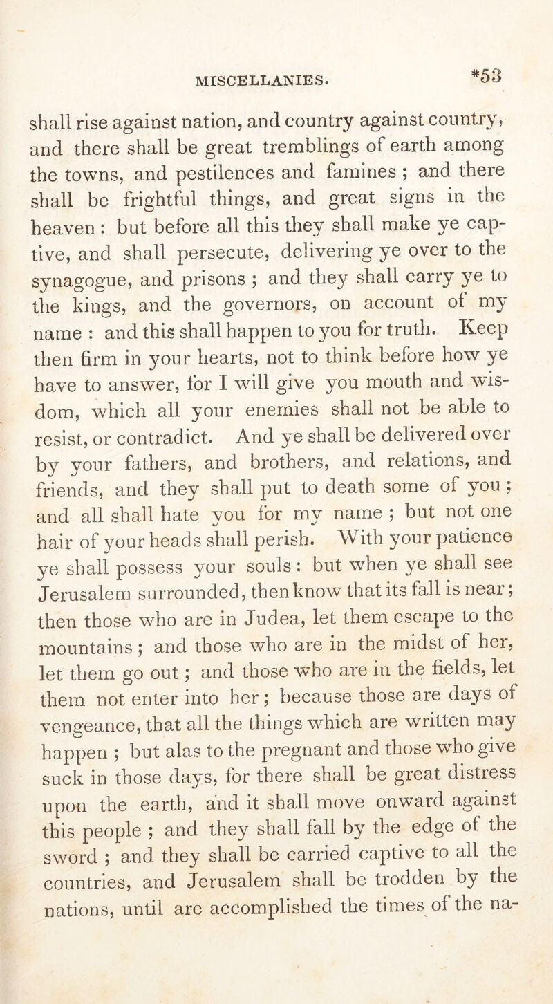 *53 shall rise against nation, and country against country, and there shall be great tremblings of earth among the towns, and pestilences and famines ; and there shall be frightful things, and great signs in the heaven : but before all this they shall make ye cap- tive, and shall persecute, delivering ye over to the synagogue, and prisons ; and they shall carry ye to the kings, and the governors, on account of my name : and this shall happen to you for truth. Keep then firm in your hearts, not to think before how ye have to answer, for I will give you mouth and wis- dom, which all your enemies shall not be able to resist, or contradict. And ye shall be delivered over by your fathers, and brothers, and relations, and friends, and they shall put to death some of you ; and all shall hate you for my name ; but not one hair of your heads shall perish. With your patience ye shall possess 3mur souls : but when ye shall see Jerusalem surrounded, then know that its fall is near; then those who are in Judea, let them escape to the mountains; and those who are in the midst of her, let them go out; and those who are in the fields, let them not enter into her; because those are days of vengeance, that all the things w^hich are written may happen ; but alas to the pregnant and those who give suck in those da^'S, for there shall be great distress upon the earth, and it shall move onward against this people ; and they shall fall by the edge of the sword ; and they shall be carried captive to all the countries, and Jerusalem shall be trodden by the nations, until are accomplished the times of the na-
