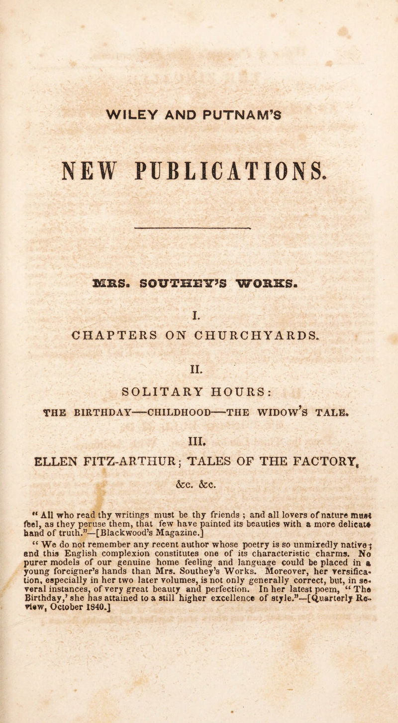 WILEY AND PUTNAM’S NEW PUBLICATIONS. MHS. SOUTHEIT’S WORKS. 1. CHAPTERS ON CHURCHYARDS. 11. SOLITARY HOURS: THE BIRTHDAY CHILDHOOD THE WIDOW’s TALE. III. ELLEN FITZ-ARTHUR; TALES OF THE FACTORY, &c. &c. “ All who read thy writings must be thy friends ; and all lovers of nature must (hel, as they peruse them, that few have painted its beauties with a more delicate hand of truth.”—[Blackwood’s Magazine.] “ We do not remember any recent author whose poetry is so unmixedly native-j and this English complexion constitutes one of its characteristic charms. No purer models of our genuine home feeling and language could be placed in a young foreigner’s hands than Mrs. Southey’s Works. Moreover, her versifica- tion, especially in her two later volumes, is not only generally correct, but, in se- veral instances, of very great beauty and perfection. In her latest poem, “ The Birthday,’ she has attained to a still higher excellence of style.”—[Quarterly Re- view, October 1840.]