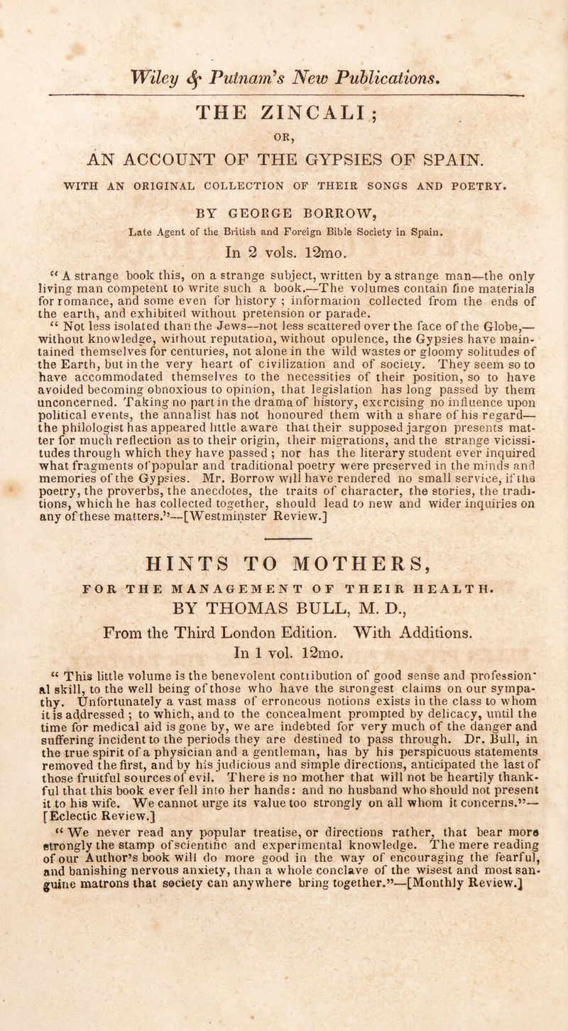 THE ZINCALI ; OR, AN ACCOUNT OF THE GYPSIES OF SPAIN. WITH AN ORIGINAL COLLECTION OF THEIR SONGS AND POETRY. BY GEORGE BORROW, Late Agent of the British and Foreign Bible Society in Spain. In 2 vols. 12mo. “ A strange book this, on a strange subject, written by a strange man—the only living man competent to write such a book,—The volumes conrain fine materials for romance, and some even for history ; informaiion collected from the ends of the earth, and exhibited without pretension or parade. “ Not less isolated than the Jews—not less scattered over the face of the Globe,— without knowledge, without reputation, without opulence, the Gypsies have main- tained themselves for centuries, not alone in the wild wastes or gloomy solitudes of the Earth, but in the very heart of civilization and of society. They seem so to have accommodated themselves to the necessities of their position, so to have avoided becoming obnoxious to opinion, that legislation has long passed by them unconcerned. Taking no part in the drama of history, exercising no influence upon political events, the annalist has not honoured them with a share of his regard— the philologist has appeared little aware that their supposed jargon presents mat- ter for much reflection as to their origin, their migrations, and the strange vicissi- tudes through which they have passed ; nor has the literary student ever inquired what fragments of popular and traditional poetry were preserved in the minds and memories of the Gypsies. Mr. Borrow will have rendered no small service, if the poetry, the proverbs, the anecdotes, the traits of character, the stories, the tradi- tions, which he has collected together, should lead to new and wider inquiries on any of these matters,’’—[Westminster Review,] HINTS TO MOTHERS, FOR THE MANAGEMENT OF THEIR HEALTH. BY THOMAS BULL, M. D., From the Third London Edition. With Additions. In 1 vol. 12mo. “ This little volume is the benevolent contiibution of good sense and profession* al skill, to the well being of those who have the strongest claims on our sympa- thy. Unfortunately a vast mass of erroneous notions exists in the class to whom it is addressed ; to which, and to the concealment prompted by delicacy, until the time for medical aid is gone by, we are indebted for very much of the danger and suffering incident to the periods they are destined to pass through. Dr. Bull, in the true spirit of a physician and a gentleman, has by his perspicuous statements removed the first, and by his judicious and simple directions, anticipated the last of those fruitful sources of evil. There is no mother that will not be heartily thank- ful that this book ever fell into her hands: and no husband who should not present it to his wife. We cannot urge its value too strongly on all whom it concerns.”— [Eclectic Review.] “ We never read any popular treatise, or directions rather, that bear more strongly the stamp ofscientific and experimental knowledge. The mere reading of our Author’s book will do more good in the way of encouraging the fearful, and banishing nervous anxiety, than a whole conclave of the wisest and most san- guine matrons that society can anywhere bring together.”—[Monthly Review.]