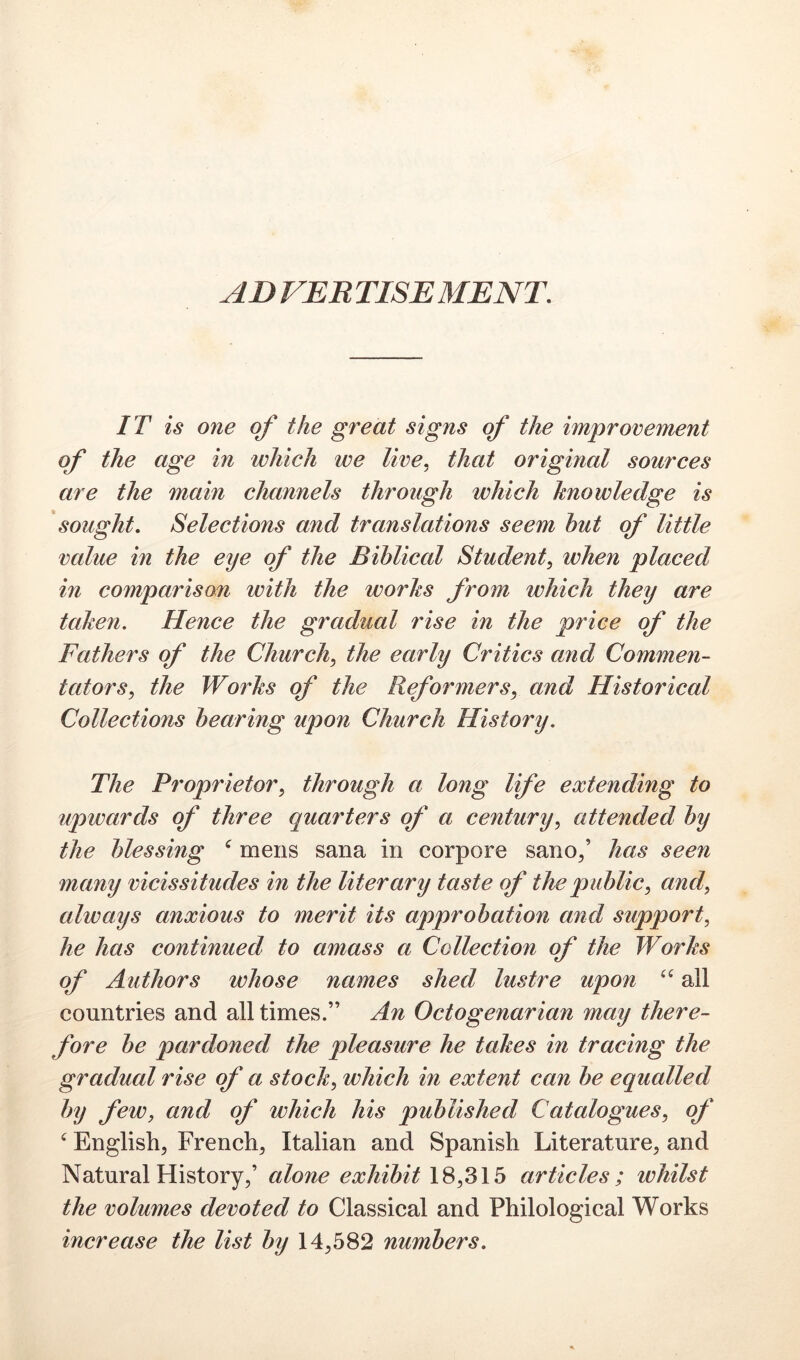 ADVERTISEMENT. IT is one of the great signs of the improvement of the age in which we live, that original sources are the main channels through which knowledge is sought. Selections and translations seem hut of little value in the eye of the Biblical Student, when placed in comparison with the works from which they are taken. Hence the gradual rise in the price of the Fathers of the Church, the early Critics and Commen- tators, the Works of the Reformers, and Historical Collections hearing upon Church History. The Proprietor, through a long life extending to upwards of three quarters of a century, attended hy the blessing ^ mens sana in corpore sano/ has seen many vicissitudes in the literary taste of the public, and, always anxious to merit its approbation and support, he has continued to amass a Collection of the Works of Authors whose names shed lustre upon all countries and all times.” An Octogenarian may there- fore be pardoned the pleasure he takes in tracing the gradual rise of a stock, which in extent can be equalled by few, and of which his published Catalogues, of ‘ English, French, Italian and Spanish Literature, and Natural History,’ alone exhibit 18,315 articles; whilst the volumes devoted to Classical and Philological Works increase the list by 14,582 numbers.