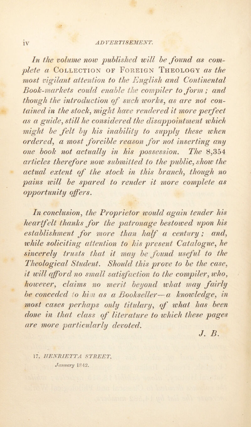 IV hi the volume now published will he found as com- plete a Collection of Foreign Theology as the most vigilant attention to the English and Continental Booh-marhets could enable the compiler to form ; and though the introduction of such works, as are not con- tained in the stock, might have rendered it more perfect as a guide, still he considered the disappointment which might he felt hy his inability to supply these when ordered, a most forcible reason for not inserting any one book not actually in his The 8,354 articles therefore now submitted to the public, show the actual extent of the stock in this branch, though no plains will be spared to render it more complete as opportunity offers. In conclusion, the Proprietor ivould again tender his heartfelt thanks for the pyatronage bestowed upon his establishment for more than half a century ; and, while soliciting attention to his present Catalogue, he sincerely trusts that it may he found usefid to the Theological Student. Should this prove to be the case, it will afford no small satisfaction to the compiler, who, however, claims no merit beyond what may fairly be conceded to him as a Bookseller—a knowledge, in most cases perhaps only titulary, of what has been done in that class of literature to which these pages are more particidarly devoted. J, B. 17, HENRIETTA STREET, January 1842.