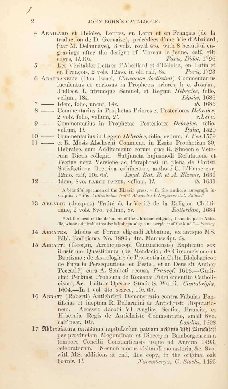 4 5 G 7 8 9 10 11 12 13 14 15 16 17 Abailard et Heloise, Lettres, en Latin et en Frangais (de la traduction de D. Gervaise), precedees d’une Vie d’Abailard. (par M. Delaunaye), 3 vols. royal 4to. with 8 beautiful en- gravings after the designs of Moreau le jeune, calf, gilt edges, I/.IO5. Paris^ Didot^ 1796 Les Veritables Lettres d’Abeillard et d’Heloise, en Latin et en Francois, 2 vols. 12mo. in old calf, 85. Paids, 1723 Abarbanelis (Don Isaac!, PhrcEorum doctissimi) Commentarius luculentus et curiosus in Prophetas priores, h. e. Josuam, Judices, L. utrumque Samuel, et Pegum Hebraice, folio, vellum, I85. Lipsi(E, 1686 Idem, folio, uncut, 14^. ib. 1686 Commentarius in Prophetas Priores et Posteriores Hebraice, 2 vols. folio, vellum, 2/. s.l.eta. Commentarius in Prophetas Posteriores Hebraice^ folio, vellum, 1/. Italia. 1520 Commentarius in Legem Hebraice^ folio, vellum,!/. Pen. 1579 et R. Mosis Alschechi Comment, in Esaije Prophetiam 30, Ilebraice, cum Additamento eorum quae R. Simeon e Vete- rum Dictis collegit. Subjuncta hujusmodi Refutatione et Textus nova Versione ae Paraphrasi ut plena de Christ! Satisfactione Doctrina exhibeatur, authore C. L’Empereur, 12mo. calf, IO5. 6d. Lugd. Bat. B. et A. Elzevir, 1631 Idem, 8VO. large paper, vellum, 1/. ib. 1631 A beautiful specimen of the Elzevir press, -svith the author’s autograph in- scription : “ Pio et dilectissimo fratri Alexandra L'Empereur d.d. Author. Abbadie (Jacques) Traite de la Yerite de la Religion Chreti- enne, 2 vols. 8vo. vellum, 8^. Rotterdam, 1684 “ At the head of the defenders of the Christian religion, I should place Abha- die, whose admirable treatise is indisputably a masterpiece of the kind.”—Formey. Abbates. Modus et Forma eligendi Abbatum, ex antique MS. Bibl. Bodleianee, No. 1892; 4to. Manuscript, 5s. Abbatti (Georgii, Archiepiscopi Cantuariensis) Explicatio sex illustrium Quasstionum (de Mendacio; de Circumcisione et Baptismo ; de Astrologia; de Prtesentia in Cultu Idololatrico ; de Fuga in Persequutione et Peste ; et an Deus sit Author Peccati?) cura A. Sculteti recusa, Franeof. 1616.—Guili- elmi Perkinsi Problema de Romanos Fidei ementito Catholi- cismo, &c. Editum Opera et Studio S. IVardi. Cantabrigice, 1604.—In 1 vol. 4to. scarce, 10,?. 6d. Abb ATI (Robert!) Antichristi Demonstratio contra Fabulas Pon- tificias et ineptam R. Bellarmini de Antichristo Disputatio- nem. Accessit Jacobi VI Anglia?, Scotia?, Franciae, et Hibernia? Regis de Antichristo Commentatio, small 8vo. calf neat, 10,?. Londini, 1608 ^bbrtbiatura vtce^s'iium rapitulnruim patrum htbt ?3nuhtftt per provinciam Moguntinam et Diocesym Bambergensem a tempore Concilii Constantiensis usque ad Annum 1493, celebratorum. Necnon modus visitandi rnonasteria, &c. 8vo. with MS. additions at end, tine copy, in the original oak boards, 1/. Niirembergce, G. Stocks, 1493