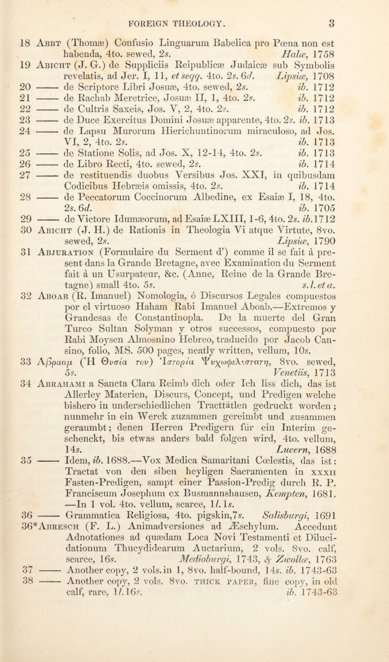 18 Abet (ThoiiiEe) Confiisio Liiiguarum Babelica pro Poena non est habenda, 4to. sewed, 2s. Halm, 1758 19 Abicht (J. G-.) de Snppliciis Reipublicse Judaicse sub Symbolis revelatis, ad Jer. I, 11, etseqq. 4to. 2s. 6(1. Lipsim, 1708 20 de Scriptore Libri Josuse, 4to. sewed, 2^. ib. 1712 21 de Racliab Meretrice, Josua3 II, 1, 4to. 2s. ib. 1712 22 de Cultris Saxeis, Jos. V, 2, 4to. 2s. ib. 1712 23 de Duce Exercitus Domini Josu® appareiite, 4to. 2s. ib. 1713 24 de Lapsu Murorum Hierichmitinoruni miraculoso, ad Jos. VI, 2, 4to. 2^. ib. 1713 25 —— de Statione Solis, ad Jos. X, i2“14, 4to. 2s. ib. 1713 26 de Libro Recti, 4to. sewed, 2s. ib. 1714 27 de restitueiidis duobus Versibus Jos. XXI, in quibusdam Codicibus Hebrseis omissis, 4to. 2s. ib. 1714 28 de Peccatorum Coccinoriim Albedine, ex Esaiae I, 18, 4to. 2s. 6d. zA 1705 29 de Victore Idumgeorum, ad Esaiae LXIII, 1-6, 4to. 2s. ih.Vl\2 30 Abicht (J. H.) de Rationis in Tlieologia Vi atque Virtute, 8vo. sewed, 2s. Lipsim, 1790 31 Abjuration (Formulaire du Serment d’) comme il se fait a pre- sent dans la Grande Bretagne, avec Examination du Serment fait a un Usurpateur, &c. (Anne, Reine de la Grande Bre- tagne) small 4to. 55. s. Let a. 32 Aboab (R. Imanuel) Nomologia, 6 Discursos Legales compuestos por el virtuoso Haliam Rabi Imanuel Aboab.—Extremos j Grandesas de Constantinopla. De la muerte del Gran Turco Sultan Solyman y otros successes, compuesto por Rabi Moysen Almosnino Hebreo, traducido por Jacob Can- sino, folio, MS. 500 pages, neatly written, vellum, IO5. 33 Ajjpaaii ('H 0C(7ia rov^ 'laropia '^Vv^ojcpsX^.araT}], 8vo. sewed, 5s. Venetiis, 1713 34 Abrahami a Sancta Clara Reimb dicli oder Icli liss dich, das ist Allerley Materien, Discurs, Concept, und Predigen welclie bishero in underscliiedliclien Tracttatlen gedruckt worden; nunmehr in ein Werck zuzammen gereimbt und zusammen geraumbt; denen Herren Predigern fiir ein Interim ge- schenckt, bis etwas anders bald folgen wird, 4to. vellum, 145. Lucern, 1688 35 Idem, 1688.—Vox Medica Samaritani Ccelestis, das ist: Tractat von den siben heyligen Sacramenten in xxxii Fasten-Predigen, sampt einer Passion-Predig durcli R. P. Franciscum Joseplmm ex Busmannsliausen, Kempten, 1681. —In 1 vol. 4to. vellum, scarce, 1/. I5. 36 Grammatica Religiosa, 4to. pigskin,7^. Salisburgi, 1691 36*Abresch (F. L.) Animadversiones ad ACschylum. Accedunt Adnotationes ad qugedam Loca Novi Testamenti et Diluci- dationum Thucydidearum Auctarium, 2 vols. 8vo. calf, scarce, I65. Medioburgi, 1743, ZivoUm, 1763 37 Another copy, 2 vols.in 1, 8vo. half-bound, 145. ib. 1743-63 38 Another copy, 2 vols. 8vo. thick paper, fine copy, in old calf, rare, 1/. I65. ib. 1743-63