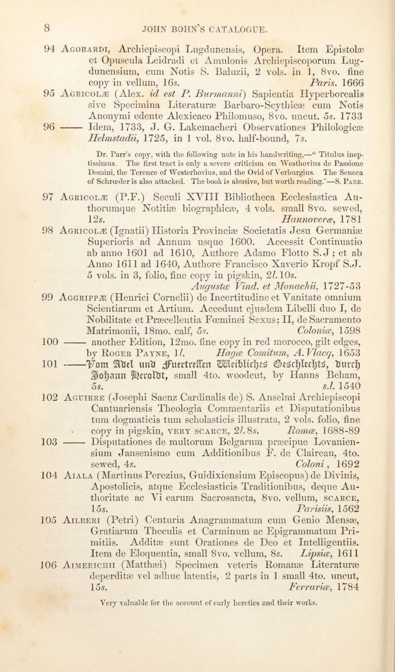 94 Agobarot, Arcliiepiscopi Lxigdmierisis, Opera. Item Epistolas et Opuscula Leidradi et Aniulonis Arciiiepiscoporum Lug- dunensium, cum Notis S. Baiuzii, 2 vols. in 1, 8vo. fine copy in vellum, 165. Paris. 1666 95 Agricol^ (Alex, id est P. Biirmanni) Sapientia Hyperborealis sive Specimina Literaturee Barbaro-Scythicse cum Notis Anonymi edente Alexicaco Pliilomuso, 8vo. uncut. 6s. 1733 96 Idem, 1733, J. G. Lakemaclieri Observationes Philologicce Helmstadii, 1725, in 1 vol. 8vo. half-bound. Is. Dr. Parr’s copy, witli the following note in hi.s handwriting,—“ Titulus inep- tissimus. The first tract is only a severe criticism on Westhovius de Passione Domini, the Terence of Westerhovius, and the Ovid of Verburgius. The Seneca of Schroeder is also attacked. The book is abusive, but worth reading.”—S. Parr. 97 Agricol^ (P.F.) Seculi XVIII Bibliotheca Ecclesiastica Au- thorumque Notitite biographicEe, 4 vols. small 8vo. sewed, 125. Hannover ce, 1781 98 Agricola]: (Ignatii) Ilistoria Provincise Societatis Jesu Germanise Superioris ad Annum usque 1600. Accessit Continuatio ab anno 1601 ad 1610, Authore Adamo Flotto S.J; et ab Anno 1611 ad 1640, Authore Francisco Xaverio Kropf S.J. 5 vols. in 3, folio, fine copy in pigskin, 2/. IO5. Atfgustce Vind. et 3IonacMi, 1727-53 99 Aggripp^ (Henrici Cornelii) de Incertitudine et Vanitate omnium Scientiarum et Artium. Accedunt ejusdem Libelli duo I, de Nobilitate et Prtecellentia Fceminei Sexus; II, de Sacramento Matrimonii, 18mo. calf, 6s. Colonial, 1598 100 another Edition, 12mo. fine copy in red morocco, gilt edges, by Roger Payne, II. Hagcs Comitum, A.Vlacq., 1653 101 Vmn iiuK thtrc^ small 4to. woodcut, by Flanns Beham, 55. s.I. 1540 102 Aguirre (Joseph! Saenz Cardinalis de) S. Anselmi Arcliiepiscopi Cantuariensis Theologia Commentariis et Disputationibus turn dogmaticis turn scholasticis illustrata, 2 vols. folio, fine copy in pigskin, very scarce, 2/. 85. Pomce, 1688-89 103 Disputationes de multorum Belgarum praicipue Lovanien- sium Jansenismo cum Additionibus F. de Claireau, 4to. sewed, 45. Coloni, 1692 104 Aiala (Martinus Perezius, Guidixiensium Episcopus) de Divinis, Apostolicis, atque Ecclesiasticis Traditionibus, deque Au- thoritate ac Vi earum Sacrosancta, 8vo. vellum, scarce, 16s. Parisiis, 1562 105 Ailberi (Petri) Centuria Anagrammatum cum Genio Mensse, Gratiarum Theculis et Carminum ac Epigrammatum Pri- mitiis. Additte sunt Orationes de Deo et Intelligentiis. Item de Eloquentia, small 8vo. vellum, 85. Lipsics, 1611 106 Aimerichii (Matthasi) Specimen veteris Romance Literaturai deperditte vel adhuc latentis, 2 parts in 1 small 4to. uncut, 155. Ferrarice, 1784 Very valuable for the account of earlv heretics and their works. c.’