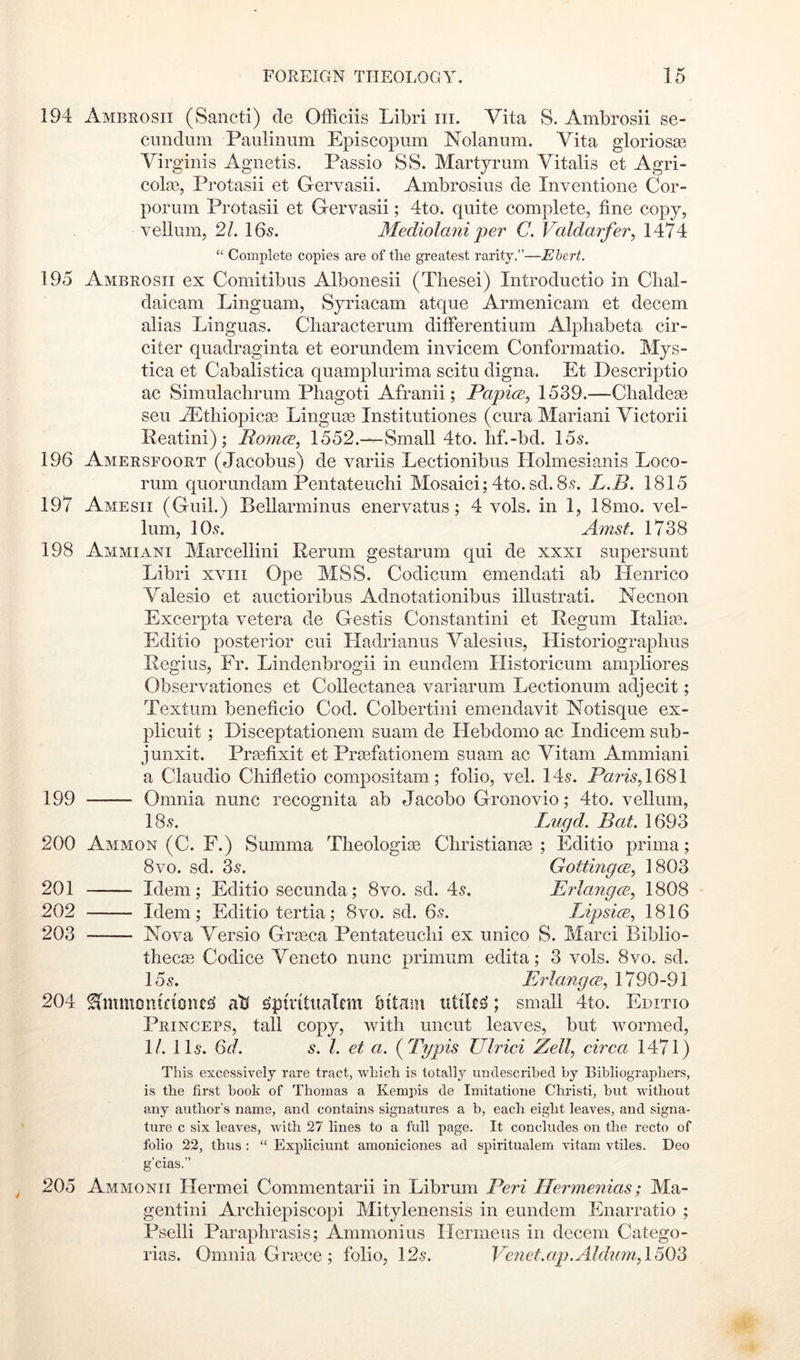 194 Ambrosii (Sancti) de Officiis Libri iii. Vita S. Ambrosii se- cundum Pauliniim Episcopum Nolanum. Vita glorios^B Virginis Agnetis. Passio SS. Martjrum Vitalis et Agri- cote, Protasii et Gervasii. Ambrosius de Inventioiie Cor- porum Protasii et Gervasii; 4to. quite complete, fine copy, vellum, 21. IGs. Mediolani per C. Valdarfer, 1474 “ Complete copies are of the greatest rarity.”—Ebert. 195 Ambrosii ex Comitibus Albonesii (These!) Introductio in Clial- daicam Linguam, Syriacam atque Armenicam et decern alias Linguas. Cliaracterum difierentium Alphabeta cir- citer quadraginta et eorundem invicem Conformatio. Mys- tica et Cabalistica quamplurima scitu digna. Et Descriptio ac Simulachrum Phagoti Afranii; PapicB, 1539.—Chaldege sen Aitliiopicte Linguae Institutiones (cura Marian! Victor!! Peatini); Romce, 1552.-—Small 4to. hf.-bd. 15^. 196 Amersfoort (Jacobus) de variis Lectionibus Holmesianis Loco- rum quorundam Pentateuchi Mosaic!; 4to. sd. 8,*?. L.B. 1815 197 Amesii (Guil.) Bellarminus enervatus; 4 vols. in 1, 18mo. vel- lum, 10.9. Amst. 1738 198 Ammiani Mareellini Perum gestarum qui de xxxi supersunt Libri xviii Ope MSS. Codicum emendati ab Henrico Valesio et auctioribus Adnotationibus illustrati. ISTecnon Excerpta vetera de Gestis Constantin! et Pegum Italiae. Editio posterior cui Hadrianus Valesius, Llistoriographus Regius, Fr. Lindenbrogii in eundem Historicum ampliores Observationes et Collectanea variarum Lectionum adjecit; Textum beneficio Cod. Colbertini emendavit Notisque ex- plicuit; Disceptationem suam de Hebdomo ac Indicem sub- junxit. Prtefixit et Prcefationem suam ac Vitam Ammiani a Claudio Chifletio compositam; folio, vel. 149. iL?m,1681 199 Omnia nunc recognita ab Jacobo Gronovio; 4to. vellum, 18.9. Lugd. Bat. 1693 200 Ammon (C. F.) Summa Theologte Cliristianae ; Editio prima; 8vo. sd. 39. Gottingce, 1803 201 Idem; Editio secunda; 8vo. sd. 49. ErlangcB, 1808 202 Idem; Editio tertia; 8vo. sd. 69. Lipsice, 1816 203 Nova Versio Grseca Pentateuchi ex unico S. Marc! Biblio- thecse Codice Veneto nunc primum edita; 3 vols. 8vo. sd. 159. Erlangce., 1790-91 204 ^mmontfionc£l ati gpiritiialem bitasn utiles; small 4to. Editio Princeps, tall copy, with uncut leaves, but wormed, 1/. 119. 6d. s. 1. et a. (^Typis Ulrici Zell, circa 1471) This excessively rare tract, which is totallj^ undescrihed hy Bibliographers, is the first book of Thomas a Kempis de Imitatioiie Christi, but without any author’s name, and contains signatures a b, each eight leaves, and signa- ture c six leaves, with 27 lines to a full page. It concludes on the recto of folio 22, thus : “ Expliciunt amoniciones ad spiritualem vitam vtiles. Deo g’cias.” 205 Ammonii Hermei Commentarii in Librum Peri Ilermenias; Ma- gentini Archiepiscopi Mitylenensis in eundem Enarratio ; Pselli Paraphrasis; Ammonius Ilermeus in decern Catego- rias. Omnia Grtece; folio, 129. Venet.ap.AldnmA^O^