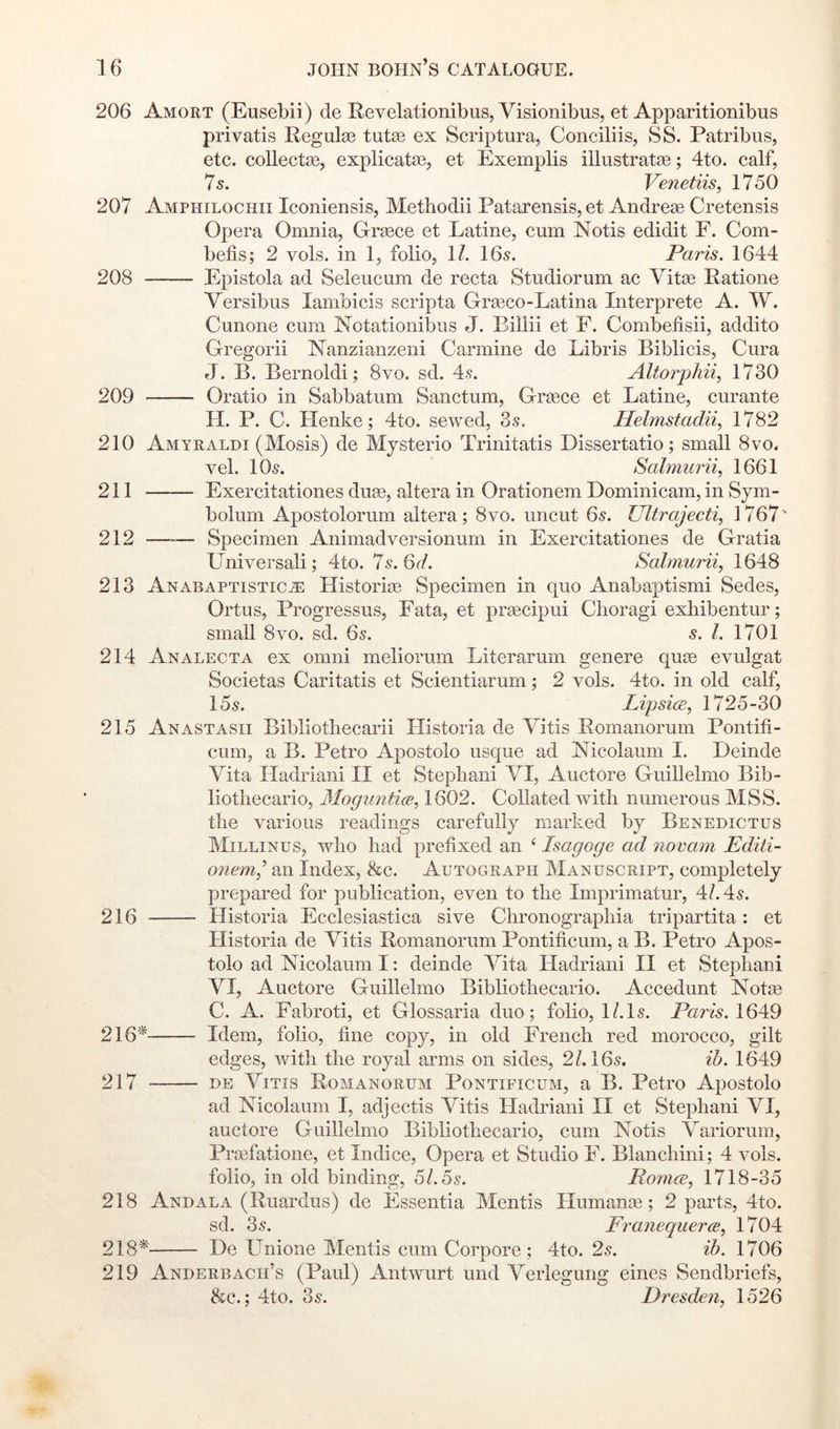 206 Amort (Eusebii) de Revelationibus, Visionibus, et Apparitionibus privatis Regulse tutse ex Scriptura, Conciliis, SS. Patribus, etc. collectge, explicatas, et Exemplis iUustratse; 4to. calf, 7 s. Venetiis, 1750 207 Amphilochii Iconiensis, Methodii Patarensis, et Andrese Cretensis Opera Omnia, Orasce et Latine, cum Notis edidit F. Com- befis; 2 vols. in 1, folio, 11. 16^. Paris. 1644 208 Epistola ad Seleucum de recta Studiorum ac Vitae Ratione Versibus lambicis scripta Orgeco-Latina Interprete A. W. Cunone cum Notationibus J. Billii et F. Combefisii, addito Gregorii Nanzianzeni Carmine de Libris Biblicis, Cura J. B. Bernoldi; 8vo. sd. 4.<?. Altorphi% 1730 209 Oratio in Sabbatum Sanctum, Greece et Latine, curante H. P. C. Henke; 4to. sewed, 3s. Helmstadii, 1782 210 Amyraldi (Mosis) de Mysterio Trinitatis Dissertatio; small 8vo. vel. 10s. Sahjiurii, 1661 211 Exercitationes duse, altera in Orationem Dominicam, in Sym- bolum Apostolorum altera; 8vo. uncut 6s. Ultrajecti^ 1767' 212 —-— Specimen Animadversionurn in Exercitationes de Gratia Universali; 4to. 7s.6(i. Salmurii, 1648 213 Anabaptistic^ Historioe Specimen in quo Anabaptismi Sedes, Ortus, Progressus, Fata, et praecipui Choragi exhibentur; small 8VO. sd. 6s. s. 1. 1701 214 Analecta ex omni meliorum Literarum genere quee evulgat Societas Caritatis et Scientiarum; 2 vols. 4to. in old calf, 15s. LipsicB, 1725-30 215 Anastasii Bibliotliecarii Historia de Vitis Romanorum Pontifi- cum, a B. Petro Apostolo usque ad Nicolaum 1. Deinde Vita Iladriani II et Stepbani VI, Auctore Guillelmo Bib- liotiiecario, Mogimtice, 1602. Collated with numerous MSS. the various readings carefully marked by Benedictus Millinus, who had prefixed an ‘ Isagoge ad 7iovam Editi- onem7 an Index, &c. Autograph Manuscript, completely prepared for publication, even to the Imprimatur, 4/. 4s. 216 Historia Ecclesiastica sive Chronographia tripartita: et Historia de Vitis Romanorum Pontificum, a B. Petro Apos- tolo ad Nicolaum I: deinde Vita Hadriani II et Stephani VI, Auctore Guillelmo Bibliothecario. Accedunt ISiotge C. A. Fabroti, et Glossaria duo; folio, l/.ls. Paris. 1649 216'^ Idem, folio, fine copy, in old French red morocco, gilt edges, with the royal arms on sides, 2/. 16s. ih. 1649 217 DE Vitis Romanorum Pontificum, a B. Petro Apostolo ad Nicolaum I, adjectis Vitis Hadriani II et Stephani VI, auctore Guillelmo Bibliothecario, cum Notis Variorum, Prcefatione, et Indice, Opera et Studio F. Blanchini; 4 vols. folio, in old binding, 5/. 5s. PorncE, 1718-35 218 And ALA (Ruardus) de Essentia Mentis Humanos; 2 parts, 4to. sd. 3s. FranequercB, 1704 218* De LTnione Mentis cum Corpore ; 4to. 2s. ib. 1706 219 Anderbacii’s (Paul) Antwurt und Verleguiig eines Sendbriefs, &c.; 4to. 3s. Dresdim, 1526