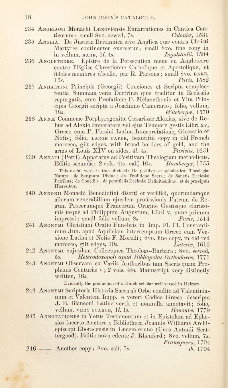 234 Angelomi Monaclii Luxoviensis Ennarrationes in Cantica Can- ticorum; small 8vo. sewed, 7s. ColonicE^ 1531 235 Anglia. De Justitia Britannica sive Anglica quce contra Cliristi Martyres continenter exercetur; small 8vo. fine copy in in vellum, rare, 1/. 4^. Ingolstadii, 1584 236 Angleterre. Epistre de la Persecution meue en Angleterre contre I’Eglise Clirestienne Catholique et Apostolique, et fideles membres d’icelle, par R. Parsons; small 8vo. rare, 156^. Paris, 1582 237 Anhaltini Principis (Georgii) Condones et Scripta complec- tentia Summam verie Doctrinse qu£e traditur in Ecclesiis repurgatis, cum Prasfatione P. Melancthonis et Vita Prin- cipis Georgii scripta a Joacliimo Camerario; folio, vellum, 18s. Witehergce, 1570 238 Anna: Comnenge Porphyrogenitse Csesarissge Alexias, sive de Re- bus ad Alexio Imperatore vel ejus Tempore gestis Libri xv, Grgece cum P. Possini Latina Interpretatione, Glossario et Notis; folio, large paper, beautiful copy in old French morocco, gilt edges, with broad borders of gold, and the arms of Louis XIV on sides, 4/. 4^. Parisiis, 1651 239 Annati (Petri) Apparatus ad Positivam Theologian! methodicus. Editio secunda; 2 vols. 4to. calf, IO5. Bambergce, 1755 This useful work is thus divided: De positivae et scholasticae Theologiae Natura; de Scriptura Divina; de Traditione Sacra; de Sanctis Ecclesiae Patrihus; de Conciliis; de pontificiis Ecclesiae Defiuitionibus; et de praecipuis Haeresibus. 240 Annonii Monachi Benedictini diserti et veridici, quorundamque aliorum venerabilium ejusdem professionis Patrum de Re- gum Procerumque Francorum Origine Gestisque clarissi- mis usque ad Philippum Augustum, Libri v, nunc primum impressi; small folio vellum, 85. Paris, 1514 241 Anonymi Christiani Oratio Funebris in Imp. El. Cl. Constanti- num Jun. apud Aquileiam interremptum Grtece cum Ver- sione Latina et Notis F. Morelli; 8vo. fine copy, in old red morocco, gilt edges, lOs. Lutetice, 1616 242 Anonymi cujusdam Collectanea Theologo-Barbara; 8vo. sewed, 6s. Heterodoxopoli apud Bibliopolas Orthodoxos, 1771 243 Anonymi Observata ex Variis Authoribus tarn Sacrisquam Pro- phanis Centurias v; 2 vols. 4to. Manuscript very distinctly written, 16^. Evidently the production of a Dutch scholar well versed in Hebrew. 244 Anonymi Scriptoris Historia Sacra ab Orbe condito ad Valentinia- num et Valentem Impp. e veteri Codice Grgeco descripta J. B. Bianconi Latine vertit et nonnulla annotavit; folio, veUum, VERY scarce, 1/. L. Bononice, 1779 245 Annotationes in Vetus Testamentum et in Epistolam ad Ephe- sios incerto Auctore e Bibliotheca Joannis Williams Archi- episcopi Eboracensis in Lucem eruta3 (Cura Antonii Scat- tergood). Editio nova edente J. Rhenferd; 8vo. vellum, 7s. Franequerce, 1704 Another copy; 8vo. calf, 7s. ih. 1704 246