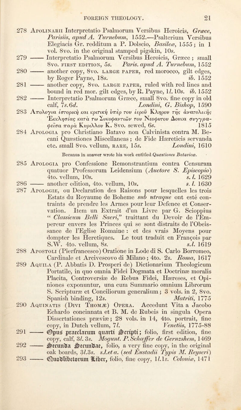 279 280 281 282 283 284 285 286 287 288 289 290 291 292 293 FOREIGN THEOLOGY. 21 Parisiis, apud A. Turnehum, 1552.—Psalterium Versibus Elegiacis Gr. redditum a P. Dolscio, Basilece, 1555; in 1 vol. 8VO. in the original stamped pigskin, lO.^f. Interpretatio Psalmorum Versibus Heroicis, Greece ; small 8vo. FIRST EDITION, 6s. Paris, apud A. Turnebum, 1552 another copy, 8vo. large paper, red morocco, gilt edges, by Roger Payne, 18^. ib. 1552 another copy, 8vo. large paper, ruled with red lines and bound in red mor. gilt edges, by R. Payne, 1/. IO5. ib. 1552 Interpretatio Psalmorum Greece, small 8vo. fine copy in old calf, 7s.6d. Londini, G. Bishop, 1590 A.TToXo'yia IffTopiKr) /cat KpiriKi] vTrep tov iepov K.Xr]pov rrjg avaroXiKrj^ ’E/c/eXtyatac /card ro) '^vieocjyavriwv tov Neo/^vrot/ Aoviea rrvyypa- (peara Trapd K.vpiXXov K. 8vo. sewed, 65. 1815 Apologia pro Christiano Batavo non Calvinista contra M. Be- cani Quaestiones Miscellaneas; de Fide Haereticis servanda etc. small 8vo. vellum, rare, 15^. Londini, 1610 Becanus in answer wrote his work entitled QucBstiones Batavicce. Apologia pro Confessione Remonstrantium contra Censuram quatuor Professorum Leidensium {Auctore S. Bpiscopio) 4to. vellum, IO5. s. 1. 1629 another edition, 4to. vellum, IO5. s. 1. 1630 Apologie, ou Declaration des Raisons pour lesquelles les trois Estats du Royaume de Boheme sub utraque ont este con- traints de prendre les Amies pour leur Defence et Conser- vation. Item un Extrait d’un Livre par G. Scioppius ‘‘ Classicum Belli Sacri,’’ traittant du Devoir de I’Em- pereur envers les Princes qui se sont distraits de I’Obeis- sance de I’Eglise Romaine : et des vrais Moyens pour dompter les Heretiques. Le tout traduit en Francois par S.W. 4to. vellum, 85. s.l. 1619 Apostoli (Pierfrancesco) Oratione in Lode di S. Carlo Borromeo, Cardinale et Arcivescovo di Milano; 4to. 2s. Roma, 1617 Aquila (P. Abbatis D. Prosper! de) Dictionarium Theologicum Portatile, in quo omnia Fidei Dogmata et Doctrinse moralis Placita, Controversim de Rebus Fidei, Hasreses, et Opi- niones exponuntur, una cum Surnmario omnium Librorum S. Scripturge et Conciliorum generalium; 3 vols. in 2, 8vo. Spanish binding, 12^. Matriti, 1775 Aquinatis (Divi Thom^) Opera. Accedunt Vita a Jacobo Echardo concinnata et B. M. de Rubeis in singula Opera Dissertationes praevite; 28 vols. in 14, 4to. portrait, fine copy, in Dutch vellum, 71. Venetiis, 1775-88 pratclarum quarti ^criptt; folio, first edition, fine copy, calf, 3/. 35. Mogunt. P. Schcejfer de Gernzshein, 1469 ^ecuntla ^tamlJat, folio, a very fine copy, in the original oak boards, 3/.35. s.l.eta. {sed Eustadii Typis M. Reyseri) <©U0l3ltbtt0VUm Htbcr, folio, fine copy, l/.U'. Colonies, 1471