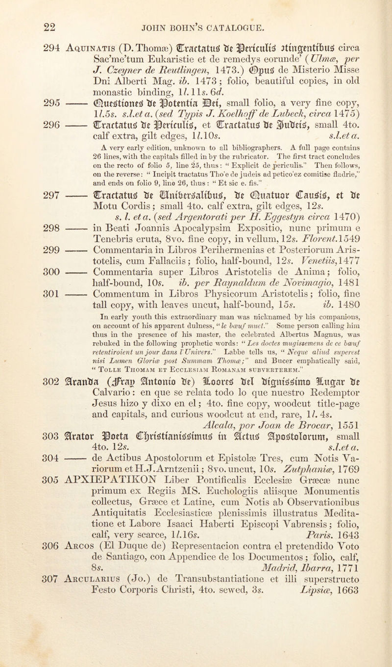 294 Aquinatis (D. Thomaa) Cractatu^ tfe iPmcuIi^ 3tmgtnt{I)U£i circa Sac’me’tum Eukaristie et de remedys eorunde’ ( Ulmce^ per J. Czeyner de Reutlingen^ 1473.) 0pu£J de Misterio Misse Dni Alberti Mag. ih. 1473; folio, beautiful copies, in old monastic binding, 1/. II5. 6<7. 295 tie ^otentia IBet, small folio, a very fine copy, l/.5^. s.l.eta.(sed Typis J. Koelhoff de Luhecli^ circa \ 296 Cvactatii!^ tfe iBcrtcuIt^, et Cractatu^ Ue small 4to. calf extra, gilt edges, I/.IO5. s.l.eta. A very early edition, unknown to ell bibliographers. A full page contains 26 lines, with the capitals filled in by the rubricator. The first tract concludes on the recto of folio 5, line 25, thus : “ Explicit de periculis. Then follows, on the reverse: “ Incipit tractatus Tho’e de judeis adpetico’ez comitise fladrie,” and ends on folio 9, line 26, thus ; “ Et sic e. fis.” 297 Cractatii^ tfe tluibtr^aUbit^, tie dBiiatuor Cauj^i^, tt tie Motu Cordis; small 4to. calf extra, gilt edges, I2s. s. 1. eta. (sed Argentoratiper H. Eggestyn circa 1470) 298 in Beati Joannis Apocalypsim Expositio, nunc primum e Tenebris eruta, 8vo. fine copy, in vellum, 12s. Florent.16^9 299 Commentaria in Libros Periliermenias et Posteriorum Aris- totelis, cum Fallaciis; folio, half-bound, 12s. VenetiisA^i'l 300 Commentaria super Libros Aristotelis de Anima; folio, half-bound, 10s. ih. per Eaynaldum de Novimagio, 1481 301 Commentum in Libros Physicorum Aristotelis; folio, fine tall copy, with leaves uncut, half-bound, 15s. ih. 1480 In early youth this extraordinary man was nicknamed by his companions, on account of his apparent dulness, “ le hceuf vmet. Some person calling him thus in the presence of his master, the celebrated Albertus Magnus, was rebuked in the following prophetic words: “ Les doctes mugissemens de ce hoeuf retentiroient un jour dans I'Unwers. Labbe tells us, “ Neqne aliud superest nisi Lumen Glorice post Summam Thomce;” and Bucer emphatically said, “ Tolle Thomam et Ecclesiam Romanam subverterem.” 302 ^rantfa (jTrai) ^ntmuo tie) tiel ilngar tfe Calvario: en que se relata todo lo que nuestro Redemptor Jesus hizo y dixo en el; 4to. fine copy, woodcut title-page and capitals, and curious woodcut at end, rare, 1 /. 4s. Alcala, par Joayi de Brocar, 1551 303 Orator ^oeta Cljneitiaius’^imu^ m ^pos'tolonim, small 4to. 12s. s.l.eta. 304 de Actibus Apostolorum et Epistolos Tres, cum Notis Va- riorum etH.eT.Arntzenii; 8VO. uncut, 10s. Zutphanice, 1769 305 APXIEPATIKON Liber Pontificalis Ecclesise Grsecce nunc primum ex Pegiis MS. Euchologiis aliisque Monumentis collectus, Gr^ce et Latine, cum Notis ab Observationibus Antiquitatis Ecclesiasticaa plenissimis illustratus Medita- tione et Lahore Isaac! Haberti Episcopi Vabrensis; folio, calf, very scarce, l/.16s. Paris. 1643 306 Argos (El Duque de) Pepresentacion contra el pretendido Veto de Santiago, con Appendice de los Documentos ; folio, calf, 8s. Madrid, lharra, 1771 307 Arcularius (Jo.) de Transubstantiatione et illi superstructo Festo Corporis Christi, 4to. sewed, 3s. Lipsice, 1663