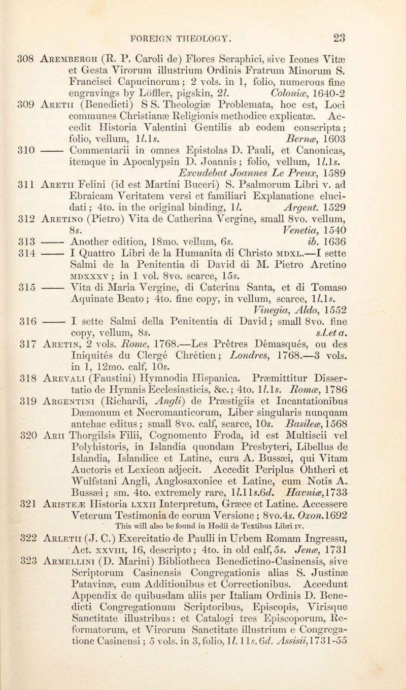 308 Arembergh (R. P. Caroli de) Flores Serapliici, sive leones Vitse et Gesta Virorum illiistrium Ordinis Fratrum Minorum S. Francisci Capucinorum; 2 vols. in 1, folio, numerous fine engravings by Lofiler, pigskin, 21. ColonicB, 1640-2 309 Aretii (Benedicti) S S. Tlieologiae Problemata, hoc est. Loci communes Christiange Religionis methodice explicatge. Ac- cedit Historia Valentini Gentilis ab eodem conscripta; folio, vellum, l/.L. Bernce, 1603 310 Commentarii in omnes Epistolas D. Pauli, et Canonicas, itemque in Apocalypsin D. Joannis; folio, vellum, l/.ls. Excudebat Joannes Le Preux^ 1589 311 Aretii Felini (id est Martini Buceri) S. Psalmorum Libri v. ad Ebraicam Veritatem versi et familiari Explanatione eluci- dati; 4to. in the original binding, 1/. Argent. 1529 312 Aretino (Pietro) Vita de Catherina Vergine, small 8vo. vellum, 8s. Venetia, 1540 313 Another edition, 18mo. vellum, 6s. ib. 1636 314 I Quattro Libri de la Humanita di Christo mdxl.—I sette Salmi de la Penitentia di David di M. Pietro Aretino MDXxxv; in 1 vol. 8vo. scarce, 15s. 315 Vita di Maria Vergine, di Caterina Santa, et di Tomaso Aquinate Beato; 4to. fine copy, in vellum, scarce, l/.ls. Vinegia, Aldo, 1552 316 I sette Salmi della Penitentia di David; small 8vo. fine copy, vellum, 8s. sd.eta. 317 Aretin, 2 vols. Rome., 1768.—Les Pretres Demasques, ou des Iniquites du Clerge Chretien; Londres, 1768.—3 vols. in 1, 12mo. calf, 10s. 318 Arevali (Faustini) Hymnodia Hispanica. Prgemittitur Disser- tatio de Hymnis Ecclesiasticis, &c.; 4to. l/.ls. Romce^ 1786 319 Argentini (Richardi, Angli) de Praestigiis et Incantationibus Deemonum et Necromanticorum, Liber singularis nunquam antehac editus; small 8vo. calf, scarce, 10s. i?<2s^7e^e, 1568 320 Arii Thorgilsis Filii, Cognomento Froda, id est Multiscii vel Polyhistoris, in Islandia quondam Presbyteri, Libellus de Islandia, Islandice et Latine, cura A. Busssei, qui Vitam Auctoris et Lexicon adjecit. Accedit Periplus Ohtheri et Wulfstani Angli, Anglosaxonice et Latine, cum Notis A. Bussaei; sm. 4to. extremely rare, l/.lls.O^/. HavniceA^Z^ 321 Ariste^ Historia lxxii Interpretum, Greece et Latine. Accessere Veterum Testimoniade eorum Versione; 8vo.4s. Oxon.\QQ2 This will also be found in Hodii de Textibus Libri iv. 322 Arletii (J. C.) Exercitatio de Paulli in Urbem Romam Ingressu, Act. XXVIII, 16, descripto; 4to. in old calf, 5s. Jence, 1731 323 Armellini (D. Marini) Bibliotheca Benedictino-Casinensis, sive Scriptorum Casinensis Congregationis alias S. Justinae Patavinee, cum Additionibus et Correctionibus. Accedunt Appendix de quibusdam aliis per Italian! Ordinis D. Bene- dicti Congregationum Scriptoribus, Episcopis, Virisque Sanctitate illustribus: et Catalogi tres Episcoporum, Re- formatorum, et Virorum Sanctitate illiistrium e Congrega- tione Casinensi; 5 vols. in 3, folio, 1/. 11s. 6i/. HssmV, 1731-55