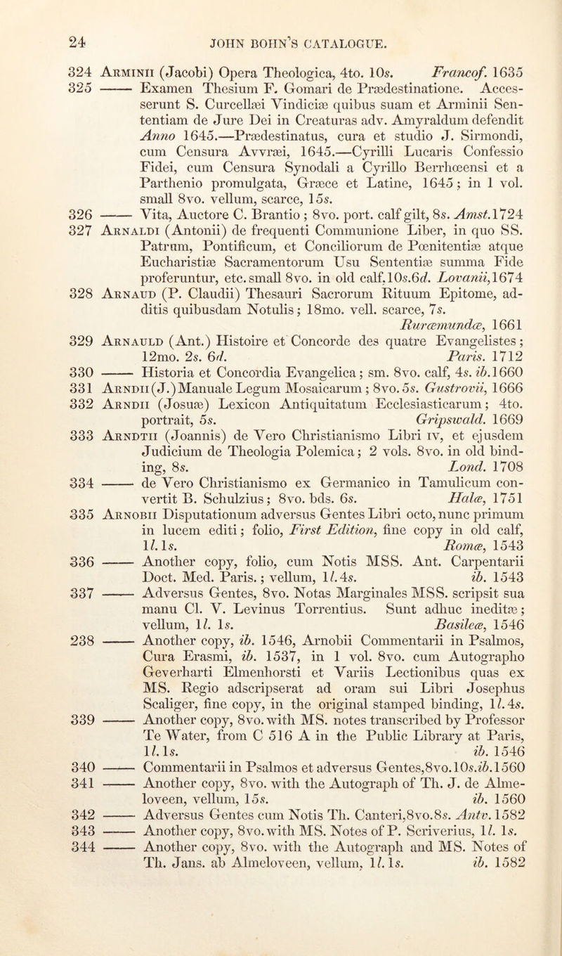 324 Arminii (Jacobi) Opera Theologica, 4to. IO5. Franco/. 1635 325 Examen Thesium F. Oomari de Prsedestinatione. Acces- serunt S. Curcell^ei VindicisB quibus suam et Arminii Sen- tentiam de Jure Dei in Creaturas adv. Amyraldum defendit Anno 1645.—Praedestinatus, cura et studio J. Sirmondi, cum Censura Avvraei, 1645.—Cyrilli Lucaris Confessio Fidei, cum Censura Synodal! a Cyrillo Berrlioeensi et a Parthenio promulgata, Graece et Latine, 1645; in 1 vol. small 8vo. vellum, searee, 15^. 326 Vita, Auctore C. Brantio ; 8vo. port, ealf gilt, 8s. Amst.Vl2^ 327 Arnaldi (Antonii) de frequent! Communione Liber, in quo SS. Patrum, Pontificum, et Conciliorum de Poenitentiae atque Eucharistias Sacramentorum Usu Sententia3 summa Fide proferuntur, etc.small 8vo. in old calf,10s.6o?. Lovanii/Ql!4: 328 Arnaud (P. Claudii) Thesauri Sacrorum Rituum Epitome, ad- ditis quibusdam Notulis; 18mo. veil, scarce, 7s. RurcEmimd(E, 1661 329 Arnauld (Ant.) Histoire et Concorde des quatre Evangelistes; 12mo. 2s. 6J. Paris. 1712 330 Historia et Concordia Evangelica; sm. 8vo. calf, 4s. z5.1660 331 ARNDii(J.)Manuale Legum Mosaicarum; 8vo. 5s. Gnstrovii, 1666 332 Arndii (Josuae) Lexicon Antiquitatum Ecclesiasticarum; 4to. portrait, 5s. Gripswald. 1669 333 Arndtii (Joannis) de Vero Christianismo Libri iv, et ejusdem Judicium de Theologia Polemica; 2 vols. 8vo. in old bind- ing, 8s. Land. 1708 334 de Vero Christianismo ex Germanico in Tamulicum con- vertit B. Schulzius; 8vo. bds. 6s. Halce, 1751 335 Arnobii Disputationum adversus Gentes Libri oeto, nunc primuni in lucem edit!; folio, First Edition, fine copy in old calf, 1/. Is. Romes, 1543 336 Another copy, folio, cum Notis MSS. Ant. Carpentarii Doct. Med. Paris.; vellum, 1/.4s. ib. 1543 337 Adversus Gentes, 8vo. Notas Marginales MSS. seripsit sua manu Cl. V. Levinus Torrentius. Sunt adliuc inedit^e; vellum, 1/. Is. Basilecs, 1546 238 Another copy, ib. 1546, Arnobii Commentarii in Psalmos, Cura Erasmi, ib. 1537, in 1 vol. 8vo. cum Autographo Geverharti Elmenhorsti et Variis Lectionibus quas ex MS. Regio adseripserat ad oram sui Libri Josephus Scaliger, fine copy, in the original stamped binding, l/.4s. 339 Another copy, 8vo. with MS. notes transcribed by Professor Te Water, from C 516 A in the Public Library at Paris, l/.ls. zA 1546 340 Commentarii in Psalmos et adversus Gentes,8vo. 10s.z5.1560 341 Another copy, 8vo. with the Autograph of Th. J. de Ahne- loveen, vellum, 15s. ib. 1560 342 Adversus Gentes cum Notis Th. Canteri,8vo.8s. Antv. 1582 343 Another copy, 8vo.with MS. Notes of P. Scriverius, \l. Is. 344 Another copy, 8vo. with the Autograph and MS. Notes of Th. Jans, ab Alrneloveen, vellum, l/.ls. ih. 1582