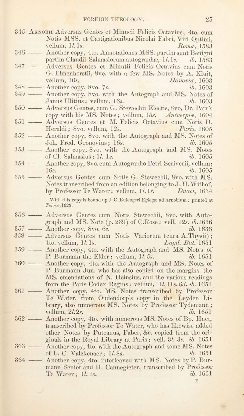345 346 347 348 349 350 351 352 353 354 355 356 357 358 359 360 361 362 363 364 FOREIGN THEOLOGY. 25 Arnobii Adversiis Gentes et Minucii Felicis Octavius; 4to. cum Notis MSS. et Castigationibus Nicolai Fabri, Viri Optimi, vellum, 1/. G. Romce, 1583 Another copy, 4to. Annotationes MSS. partim sunt Benigni partim Clauclii Salmasiorum autographas, 1/. G. ih. 1583 Adversus Gentes et Minutii Felicis Octavius cum Notis G. Elmenliorstii, 8vo. v/itli a few MS. Notes by A. Kluit, vellum, IO5. HanovicB^ 1603 Another copy, 8vo. 7^. ih. 1603 Another copy, 8vo. with the Autograph and MS. Notes of Janus Ulitius; vellum, 16s. ih. 1603 Adversus Gentes, cum G. Stewechii Electis, 8vo, Dr. Parr’s copy with his MS. Notes; vellum, 15s. Antverpice^ 1604 Adversus Gentes et M. Felicis Octavius cum Notis D. Heraldi; 8vo. vellum, 12s. Paris. 1605 Another copy, 8vo. with the Autograph and MS. Notes of Joh. Fred. Gronovius; 16s. ih. 1605 Another copy, 8vo. with the Autograph and MS. Notes of Cl. Salmasius; 1/. Is. ih. 1605 Another copy, 8vo.cum Autographo Petri Scriverii, vellum; 16s. ih. 1605 Adversus Gentes cum Notis G. Stewechii, 8vo. with MS. Notes transcribed from an edition belonging to J. H. Withof, by Professor Te Water; vellum, 1/. Is. Duaci, 1634 With this copy is bound up J. C. Bulengeri Eglogas ad Arnohium; printed at ToZostc, 1623. Adversus Gentes cum Notis Stewechii, 8vo. with Auto- graph and MS. Note (p. 239) of C.Rose; veil. 12.9. i5.1636 Another copy, 8vo. 6s. ^■5. 1636 Adversus Gentes cum Notis Variorum (cura A.Tliysii) ; 4to. vellum, 1/. Is. Lugd. Bat. 1651 Another copy, 4to. with the Autograph and MS. Notes of P. Burmann the Elder; vellum, 1/.5s. ih. 1651 Another copy, 4to. with the Autograph and MS. Notes of P. Burmann Jun. who has also copied on the margins the MS. emendations of N. Heinsius, and the various readings from the Paris Codex Regius ; vellum, 1/. 11s. 6d. ih. 1651 Another copy, 4to. MS. Notes transcribed by Professor Te Water, from Oudendorp’s copy in the Leyden Li- brary, also numerous MS. Notes by Professor Tydemann; vellum, 2/.2.9. ih. 1651 Another copy, 4to. with numerous MS. Notes of Bp. Huet, transcribed by Professor Te Water, who has likewise added other Notes by Puteanus, Faber, &c. copied from the ori- ginals in the Royal Library at Paris; veil. 3/. 3s. ih. 1651 Another copy, 4to. with the Autograph and some MS. Notes of L. C. Valckenaer; 1/. 8s. ih. 1651 —— Another copy, 4to. interleaved with MS. Notes by P. Bur- mann Senior and H. Cannegieter, transcribed by Professor Te Water; 1/. Is. 1651 E