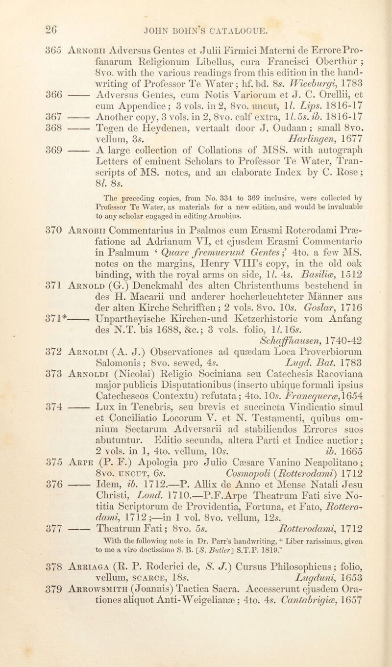 365 Arnobii Ad versus Gentes et Juiii Firmici Materni de ErrorePro- fanaruni Religionum Libellus, cura Francisci Oberthiir ; 8VO. with the various readings from this edition in the hand- writing of Professor Te Water; hf. bd. 8^. Wiceburgi, 1783 366 Adversus Gentes, cum Notis Variorum et J. C. Orellii, et cum Appendice; 3 vols. in 2, 8vo. uncut, 1/. Lips. 1816-17 367 Another copy, 3 vols. in 2, 8vo. calf extra, 1 l.5s. ih. 1816-17 368 Tegen de Heydenen, vertaalt door J. Oudaan; small 8vo. vellum, 3.9. Harlingen, 1677 369 A large collection of Collations of MSS. with autograph Letters of eminent Scholars to Professor Te Water, Tran- scripts of MS. notes, and an elaborate Index by C. Rose; 8/. 85. The preceding copies, from No. 334 to 369 inclusive, were collected by Professor Te Water, as materials for a new edition, and would be invaluable to any scholar engaged in editing Arnobius. 370 Arnobii Commentarius in Psalmos cum Erasmi Roterodami Pree- fatione ad Adrianum VI, et ejusdem Erasmi Commentario in Psalmnm ‘ Quare frenmerunt Gentes4to. a few MS. notes on the margins, Henry VIII’s copy, in the old oak binding, with the royal arms on side, 1/. 45. Basiliis, 1512 371 Arnold (G.) Denckmalil des alten Christenthums bestehend in des H. Macarii und anderer hocherleuchteter Manner aus der alten Kirche Schrifften; 2 vols. 8vo. IO5. Goslar, 1716 371* Unpartheyische Kirchen-und Ketzerhistorie vom Anfang des N.T. bis 1688, &c.; 3 vols. folio, 1/. I65. Schaffhausen, 1740-42 372 Arnoldi (A. J.) Observationes ad qiitedam Loca Proverbiorum Salomonis; 8vo. sewed, 45. Lngd. Bat. 1783 373 Arnoldi (Nicolai) Religio Sociniana seu Catechesis Racoviana major publicis Disputationibus (inserto ubique formali ipsius Catecheseos Contextu) refutata; 4to. IO5. Franequer(B,\664i 374 Lux in Tenebris, seu brevis et succincta Vindicatio simul et Conciliatio Locorum V. et N. Testamenti, quibus om- nium Sectarum Adversarii ad stabiliendos Errores suos abutuntur. Editio secunda, altera Parti et Indice auctior; 2 vols. in 1, 4to. vellum, IO5. ib. 1665 375 Arpe (P. F.) Apologia pro Julio Ctesare Vanino Neapolitano; 8VO. UNCUT, 65. Cosniopoli {Botterodami) 1712 376 Idem, ib. 1712.—P. Allix de Anno et Mense Natali Jesu Christi, Bond. 1710.—P.F.Arpe Theatrum Fati sive No- titia Scriptorum de Providentia, Fortuna, et Fato, Bottero- dami, 1712 ;—in 1 vol. 8vo. vellum, 125. 377 —•— Theatrum Fati; 8vo. 55. Botterodami, 1712 With the following note in Dr. Parr’s bandwriting, “ Liber rarissimus, given to me a viro doctissimo S, B. [N. Butler'S S.T.P. 1819.” 378 Arriaga (R. P. Roderici de, S. J.) Cursus Philosophicus; folio, vellum, SCARCE, I85. Lugdimi, 1653 379 Arrowsmith (Joannis) Tactica Sacra. Accesserunt ejusdem Ora- tiones aliquot Anti-Weigeliante; 4to. 45. Cantabrigice, 1657